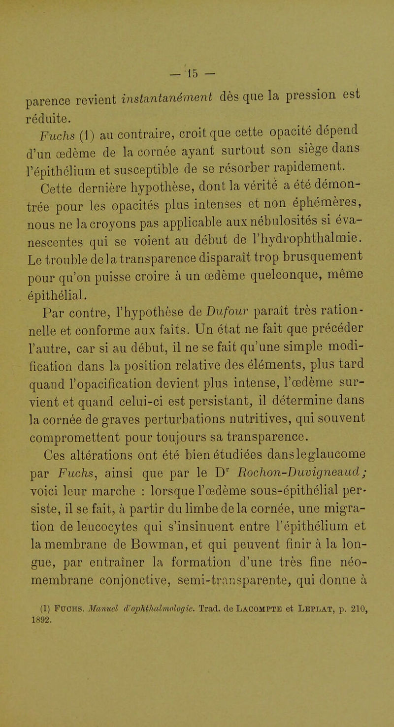 parence revient instantanément dès que la pression est réduite. Fuchs (1) au contraire, croit que cette opacité dépend d'un œdème de la cornée ayant surtout son siège dans répithélium et susceptible de se résorber rapidement. Cette dernière hypothèse, dont la vérité a été démon- trée pour les opacités plus intenses et non éphémères, nous ne la croyons pas applicable aux nébulosités si éva- nescentes qui se voient au début de l'hydrophthalmie. Le trouble de ] a transparence disparaît trop brusquement pour qu'on puisse croire à un œdème quelconque, même épithélial. Par contre, l'hypothèse de Dufour paraît très ration- nelle et conforme aux faits. Un état ne fait que précéder l'autre, car si au début, il ne se fait qu'une simple modi- fication dans la position relative des éléments, plus tard quand l'opacification devient plus intense, l'œdème sur- vient et quand celui-ci est persistant, il détermine dans la cornée de graves perturbations nutritives, qui souvent compromettent pour toujours sa transparence. Ces altérations ont été bien étudiées dansleglaucome par Fuchs, ainsi que par le D' Rochon-Duvigneaud; voici leur marche : lorsque l'œdème sous-épithélial per- siste, il se fait, à partir du limbe delà cornée, une migra- tion de leucocytes qui s'insinuent entre Tépithélium et la membrane de Bowman, et qui peuvent finir à la lon- gue, par entraîner la formation d'une très fine néo- membrane conjonctive, semi-transparente, qui donne à (1) Fuchs. 3farmel â'opMlialmologie. Trad. de Lacompte et Lbplat, p. 210, 1892.