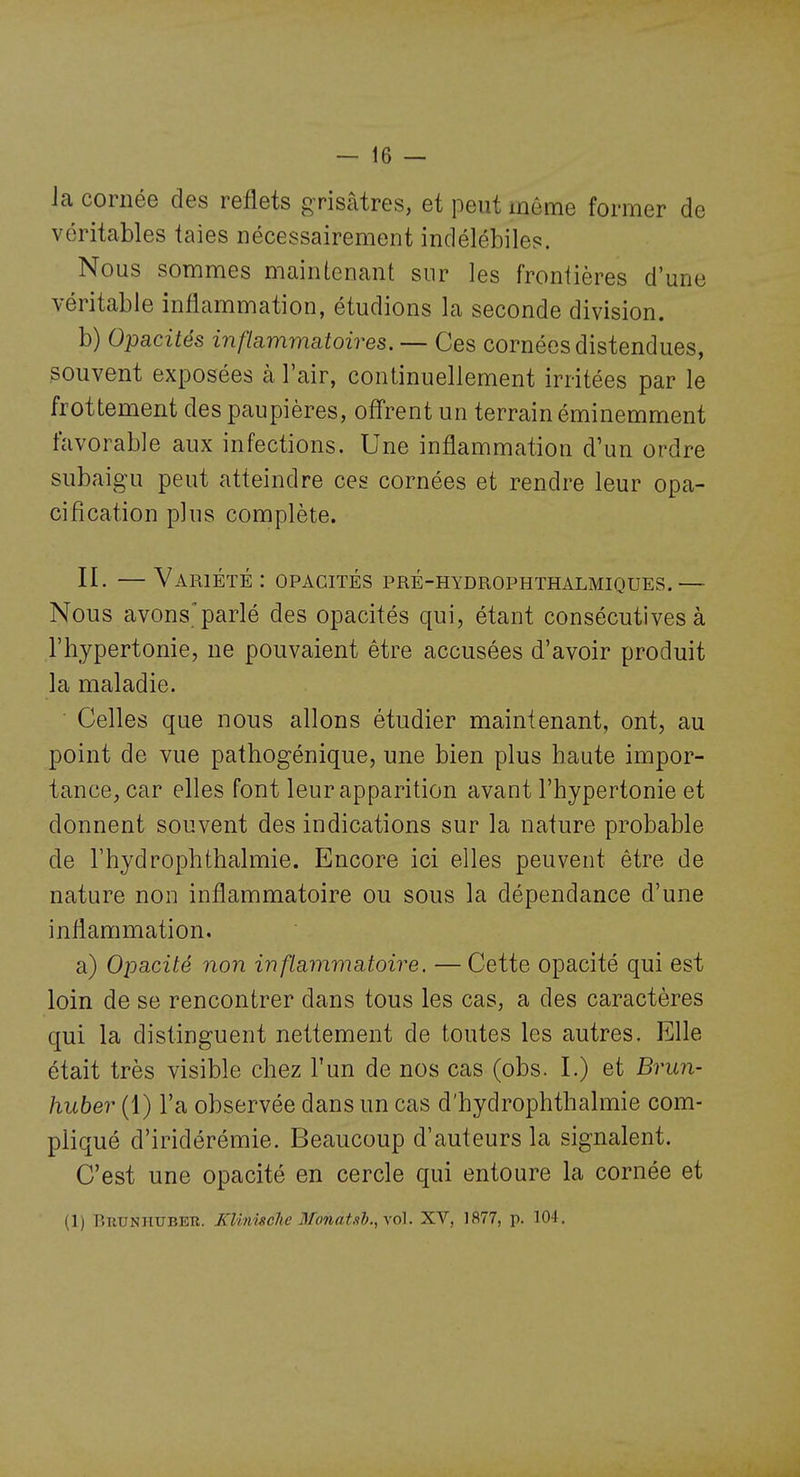 la cornée des reflets grisâtres, et peut inôme former de véritables taies nécessairement indélébiles. Nous sommes maintenant sur les frontières d'une véritable inflammation, étudions la seconde division. b) Opacités inflammatoires. — Ces cornées distendues, souvent exposées à l'air, continuellement irritées par le frottement des paupières, offrent un terrain éminemment favorable aux infections. Une inflammation d'un ordre subaigu peut atteindre ces cornées et rendre leur opa- ci fi cation plus complète. II. —Variété: opacités pré-hydrophthalmiques.— Nous avons'parlé des opacités qui, étant consécutives à l'hypertonie, ne pouvaient être accusées d'avoir produit la maladie. Celles que nous allons étudier maintenant, ont, au point de vue pathogénique, une bien plus haute impor- tance, car elles font leur apparition avant l'hypertonie et donnent souvent des indications sur la nature probable de l'hydrophthalmie. Encore ici elles peuvent être de nature non inflammatoire ou sous la dépendance d'une inflammation. a) OïDacité non inflammatoire. —Cette opacité qui est loin de se rencontrer dans tous les cas, a des caractères qui la distinguent nettement de toutes les autres. Elle était très visible chez l'un de nos cas (obs. I.) et Brun- huber (1) l'a observée dans un cas d'hydrophthalmie com- pliqué d'iridérémie. Beaucoup d'auteurs la signalent. C'est une opacité en cercle qui entoure la cornée et (1) Brunhuber. Xlinùche 3fonat,<ib.,\6\. XV, 1877, p. 104.