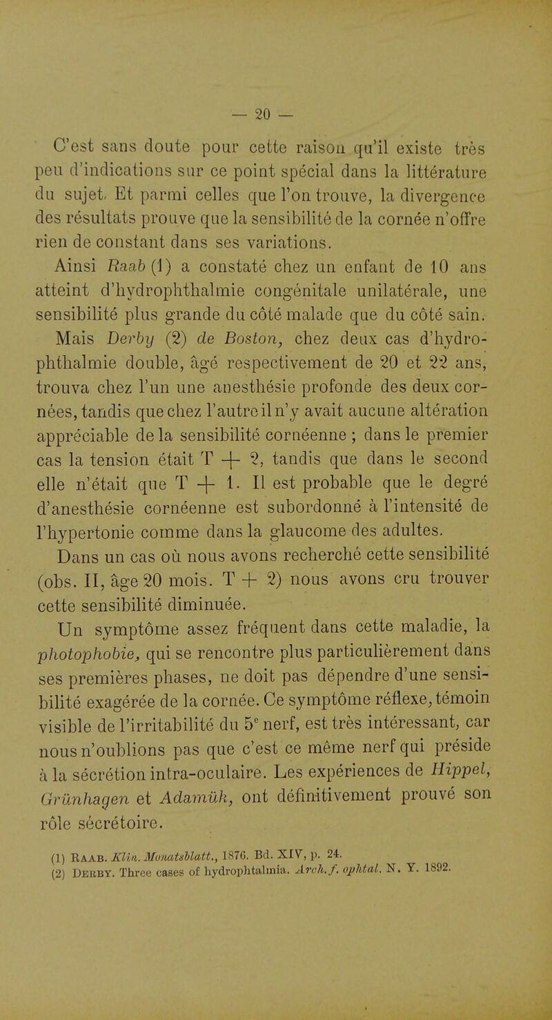 C'est sans doute pour cette raison qu'il existe très peu d'indications sur ce point spécial dans la littérature du sujet- Et parmi celles que Ton trouve, la divergence des résultats prouve que la sensibilité de la cornée n'offre rien de constant dans ses variations. Ainsi Raab {;{) a constaté chez un enfant de 10 ans atteint d'hydropli thaï mie congénitale unilatérale, une sensibilité plus grande du côté malade que du côté sain. Mais Derby (2) de Boston, chez deux cas d'hydro- phthalmie double, âgé respectivement de 20 et 22 ans, trouva chez l'un une anesthésie profonde des deux cor- nées, tandis que chez l'autreiln'y avait aucune altération appréciable de la sensibilité cornéenne ; dans le premier cas la tension était T + 5, tandis que dans le second elle n'était que T + 1. Il est probable que le degré d'anesthésie cornéenne est subordonné à l'intensité de l'hypertonie comme dans la glaucome des adultes. Dans un cas où nous avons recherché cette sensibiUté (obs. II, âge 20 mois. T + 2) nous avons cru trouver cette sensibilité diminuée. Un symptôme assez fréquent dans cette maladie, la photophobie, qui se rencontre plus particuhèrement dans ses premières phases, ne doit pas dépendre d'une sensi- bilité exagérée de la cornée. Ce symptôme réflexe, témoin visible de l'irritabilité du 5*^ nerf, est très intéressant, car nous n'oublions pas que c'est ce même nerf qui préside à la sécrétion intra-oculaire. Les expériences de Hippel, Grûnhagen et Adamûk, ont définitivement prouvé son rôle sécrétoire. (1) -Raab. XUn. 3IunatMatL, 187G. Bd. XIV, p. 24. (2) Deuby. ïhree cases of hydrophtalmia. Arch.f. ophtal. N. Y.