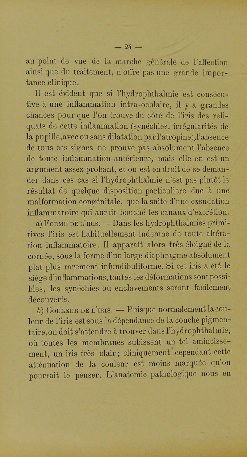 au point de vue de la marche générale de raffecLion ainsi que du traitement, n'offre pas une grande impor- tance clinique. Il est évident que si l'hydrophtlialmie est consécu- tive à une inflammation intra-oculaire, il y a grandes chances pour que l'on trouve du côté de l'iris des reli- quats de cette inflammation (synéchies, irrégularités de la pupille, avec ou sans dilatation par l'atropine),l'absence de tous ces signes ne prouve pas absolument l'absence de toute inflammation antérieure^ mais elle en est un argument assez probant, et on est en droit de se deman- der dans ces cas si l'hydrophthalmie n'est pas plutôt le résultat de quelque disposition particulière due à une malformation congénitale, que la suite d'une exsudation inflammatoire qui aurait bouché les canaux d'excrétion. a) Forme de l'iris. — Dans les hydrophthalmies primi- tives l'iris est habituellement indemne de toute altéra- tion inflammatoire. Il apparaît alors très éloigné de la cornée, sous la forme d'un large diaphragme absolument plat plus rarement infundibuliforme. Si cet iris a été le siège d'inflammations, toutes les déformations sont possi- bles, les synéchies ou enclavements seront facilement découverts. b) Couleur de l'iris. — Puisque normalement la cou- leur de l'iris est sous la dépendance de la couche pigmen- taire,on doit s'attendre à trouver dans l'hydrophthalmie, où toutes les membranes subissent un tel amincisse- ment, un iris très clair ; cliniquement cependant cette atténuation de la couleur est moins marquée qu'on pourrait le penser. L'anatomie pathologique nous en