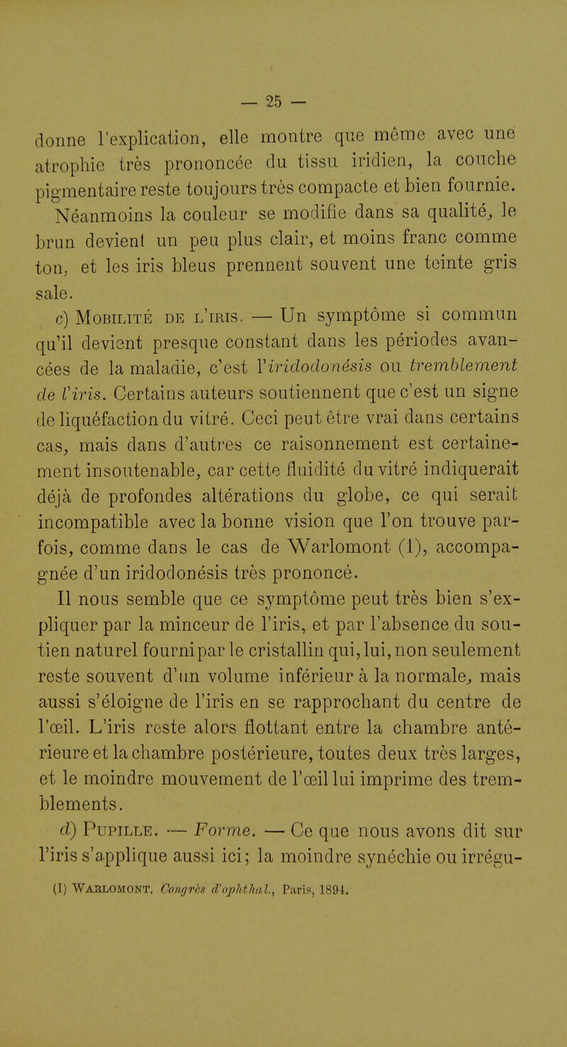 donne l'explication, elle montre que môme avec une atrophie très prononcée du tissu iridien, la couche pigmentaire reste toujours très compacte et bien fournie. Néanmoins la couleur se modifie dans sa qualité, le brun devient un peu plus clair, et moins franc comme ton, et les iris bleus prennent souvent une teinte gris sale. c) Mobilité de l'iris. — Un symptôme si commun qu'il devient presque constant dans les périodes avan- cées de la maladie, c'est Viridodonésis ou tremblement de Viris. Certains auteurs soutiennent que c'est un signe de liquéfaction du vitré. Ceci peut être vrai dans certains cas, mais dans d'autres ce raisonnement est certaine- ment insoutenable, car cette fluidité du vitré indiquerait déjà de profondes altérations du globe, ce qui serait incompatible avec la bonne vision que l'on trouve par- fois, comme dans le cas de Warlomont (1), accompa- gnée d'un iridodonésis très prononcé. Il nous semble que ce symptôme peut très bien s'ex- phquer par la minceur de l'iris, et par l'absence du sou- tien naturel fourni par le cristallin qui, lui, non seulement reste souvent d'un volume inférieur à la normale^, mais aussi s'éloigne de l'iris en se rapprochant du centre de l'œil. L'iris reste alors flottant entre la chambre anté- rieure et la chambre postérieure, toutes deux très larges, et le moindre mouvement de l'œil lui imprime des trem- blements. d) Pupille. — Forme. — Ce que nous avons dit sur l'iris s'applique aussi ici; la moindre synéchie ouirrégu- (I) Wahlomont. Congrès d'ophthal., Paris, 189-1.