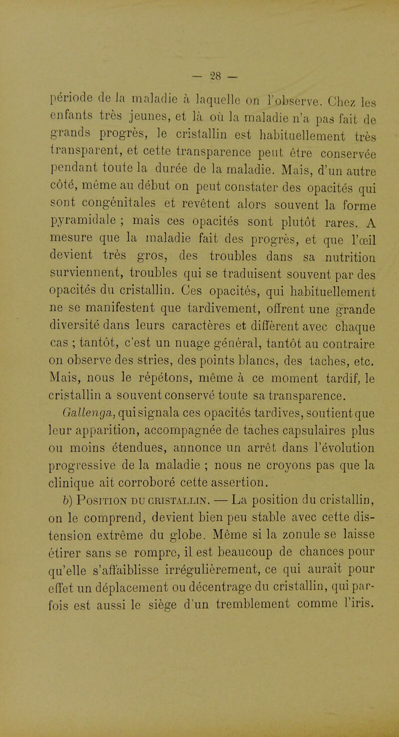 période de Ja maladie à laqueJl(3 on l'observe. Chez les enfants très jeunes, et là où la maladie n'a pas fait de grands progrès, le cristallin est habituellement très transparent, et cette transparence peut être conservée pendant toute la durée de la maladie. Mais, d'un autre côté, même au début on peut constater des opacités qui sont congénitales et revêtent alors souvent la forme pyramidale ; mais ces opacités sont plutôt rares. A mesure que la maladie fait des progrès, et que l'œil devient très gros, des troubles dans sa nutrition surviennent, troubles qui se traduisent souvent par des opacités du cristallin. Ces opacités, qui habituellement ne se manifestent que tardivement, offrent une grande diversité dans leurs caractères et diflerent avec chaque cas ; tantôt, c'est un nuage général, tantôt au contraire on observe des stries, des points blancs, des taches, etc. Mais, nous le répétons, même à ce moment tardif, le cristallin a souvent conservé toute sa transparence. Galleiiga,, qui signala ces opacités tardives, soutient que leur apparition, accompagnée de taches capsulaires plus ou moins étendues, annonce un arrêt dans l'évolution progressive de la maladie ; nous ne croyons pas que la clinique ait corroboré cette assertion. b) Position du cristallin. — La position du cristallin, on le comprend, devient bien peu stable avec cette dis- tension extrême du globe. Même si la zonule se laisse étirer sans se rompre, il est beaucoup de chances pour qu'elle s'afiaiblisse irrégulièrement, ce qui aurait pour effet un déplacement ou décentrage du cristallin, qui par- fois est aussi le siège d'un tremblement comme l'iris.