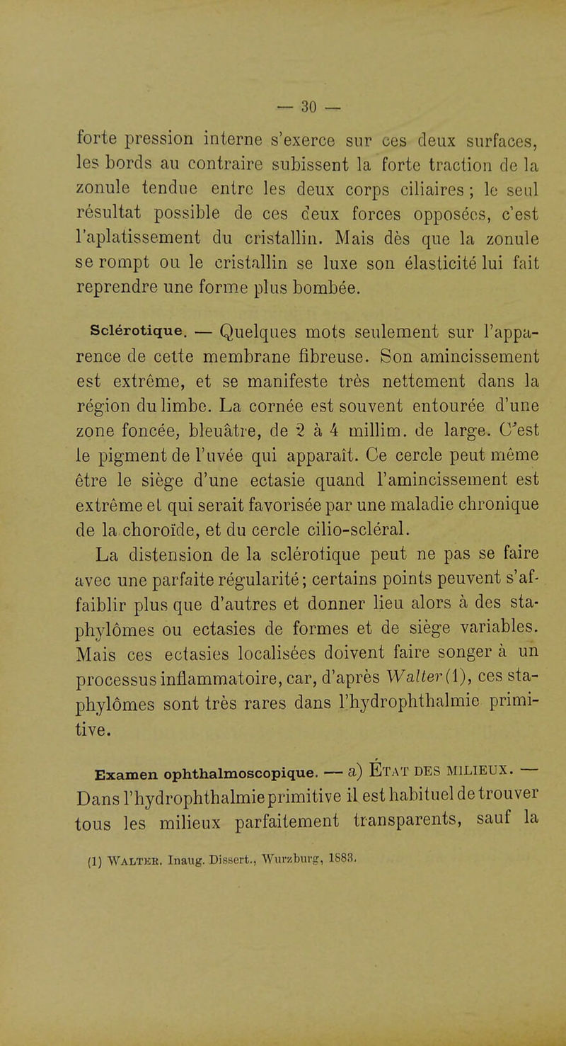 forte pression interne s'exerce sur ces deux surfaces, les bords au contraire subissent la forte traction de la zonule tendue entre les deux corps ciliaires ; le seul résultat possible de ces ceux forces opposées, c'est l'aplatissement du cristallin. Mais dès que la zonule se rompt ou le cristallin se luxe son élasticité lui fait reprendre une forme plus bombée. Sclérotique, — Quelques mots seulement sur l'appa- rence de cette membrane fibreuse. Son amincissement est extrême, et se manifeste très nettement dans la région du limbe. La cornée est souvent entourée d'une zone foncée, bleuâtre, de 2 à 4 millim. de large. C'est le pigment de l'uvée qui apparaît. Ce cercle peut môme être le siège d'une ectasie quand l'amincissement est extrême et qui serait favorisée par une maladie chronique de la choroïde, et du cercle cilio-scléral. La distension de la sclérotique peut ne pas se faire avec une parfaite régularité; certains points peuvent s'af- faiblir plus que d'autres et donner lieu alors à des sta- phylômes ou ectasies de formes et de siège variables. Mais ces ectasies localisées doivent faire songer à un processus inflammatoire, car, d'après Walter(\), ces sta- phylômes sont très rares dans l'hydrophthalmie primi- tive. Examen ophthalmoscopique. — a) Etat DES MILIEUX. — Dans l'hydrophthalmie primitive il est habituel de trou ver tous les milieux parfaitement transparents, sauf la (1) WAIiTKK. Inaug. Dissert., Wuraburg, 1883.