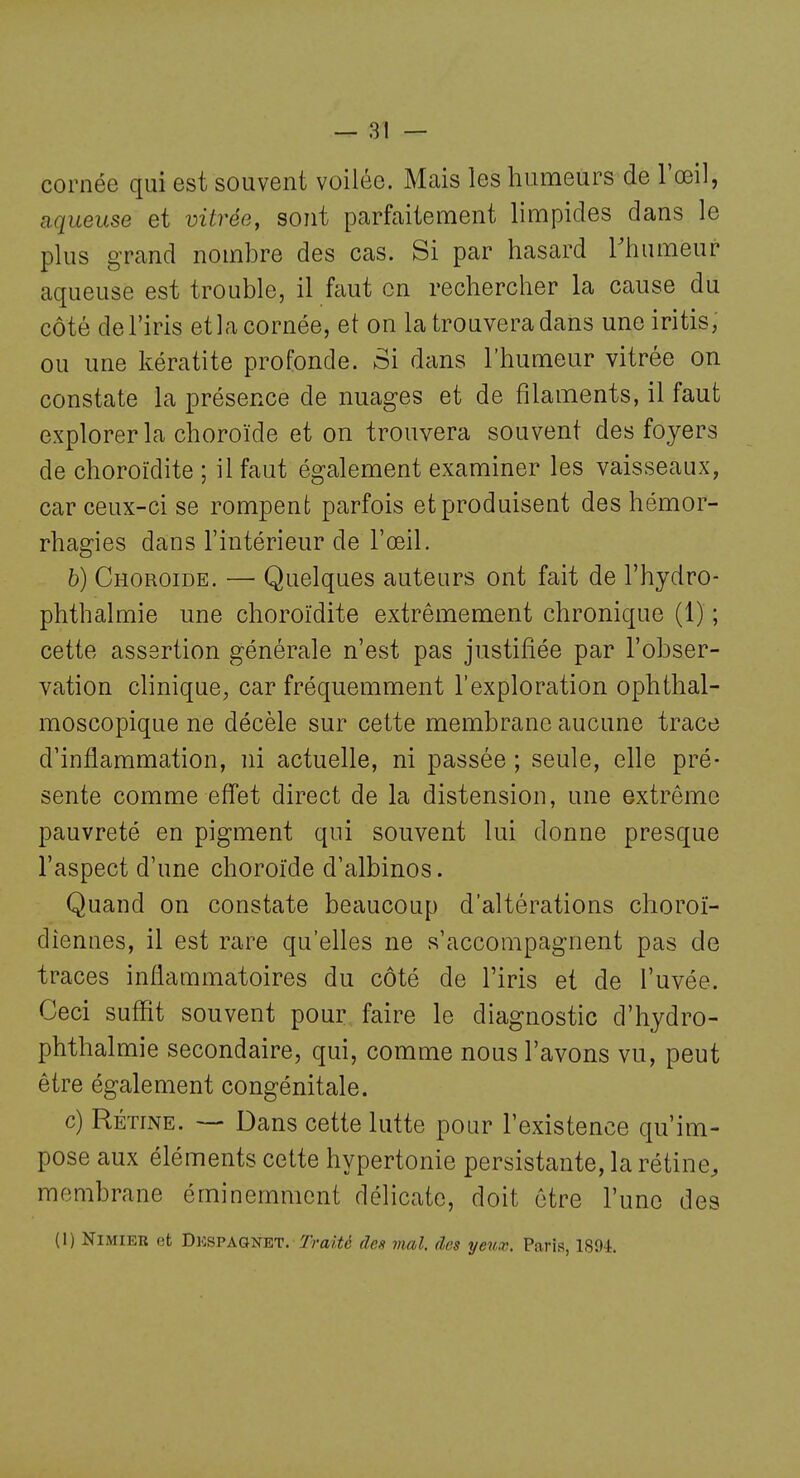 cornée qui est souvent voilée. Mais les humeurs de l'œil, aqueuse et vitrée, sont parfaitement limpides dans le plus grand nombre des cas. Si par hasard Thumeur aqueuse est trouble, il faut en rechercher la cause du côté de l'iris et la cornée, et on la trouvera dans une iritis, ou une kératite profonde. Si dans l'humeur vitrée on constate la présence de nuages et de filaments, il faut explorer la choroïde et on trouvera souvent des foyers de choroïdite ; il faut également examiner les vaisseaux, car ceux-ci se rompent parfois et produisent des hémor- rhagies dans l'intérieur de l'œil. b) Choroïde. — Quelques auteurs ont fait de l'hydro- phthalmie une choroïdite extrêmement chronique (1) ; cette assertion générale n'est pas justifiée par l'obser- vation clinique, car fréquemment l'exploration ophthal- moscopique ne décèle sur cette membrane aucune trace d'inflammation, ni actuelle, ni passée ; seule, elle pré- sente comme effet direct de la distension, une extrême pauvreté en pigment qui souvent lui donne presque l'aspect d'une choroïde d'albinos. Quand on constate beaucoup d'altérations choroï- dîennes, il est rare qu'elles ne s'accompagnent pas de traces inflammatoires du côté de l'iris et de l'uvée. Ceci suffit souvent pour faire le diagnostic d'hydro- phthalmie secondaire, qui, comme nous l'avons vu, peut être également congénitale. c) Rétine. — Dans cette lutte pour l'existence qu'im- pose aux éléments cette hypertonie persistante, la rétine, membrane éminemment délicate, doit être l'une des (1) Nimier et Dkspagnet. Traité des mal. des yeux. Parla, 1894.