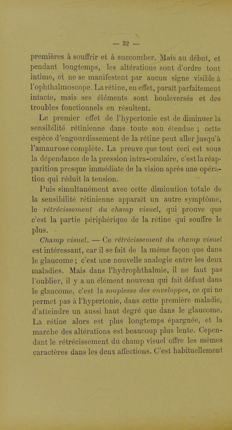 premières à souffrir et à succomber. Mais au début, et pendant longtemps, les altérations sont d'ordre tout intime, et ne se manifestent par aucun signe visible à rophthalmoscope. La rétine, en effet, paraît parfaitement intacte, mais ses éléments sont bouleversés et des troubles fonctionnels en résultent. Le premier effet de l'hypertonie est de diminuer la sensibilité rétinienne dans toute son étendue ; cette espèce d^engourdissement de la rétine peut aller jusqu'à Tamaurose complète. La preuve que tout ceci est sous la dépendance de la pression intra-oculaire, c'est la réap- parition presque immédiate de la vision après une opéra- tion qui réduit la tension. Puis simultanément avec cette diminution totale de la sensibilité rétinienne apparaît un autre symptôme, le rétrécissement du champ visuel, qui prouve que c'est la partie périphérique de la rétine qui souffre le plus. Champ visuel. — Ce rétrécissement du champ visuel est intéressant, car il se fait de la même façon que dans le glaucome ; c'est une nouvelle analogie entre les deux maladies. Mais dans rhydropMhalmie, il ne faut pas l'oublier, il y a un élément nouveau qui fait défaut dans le glaucome, c'est la souplesse des enveloppes, ce qui ne permet pas à l'hypertonie, dans cette première maladie, d'atteindre un aussi haut degré que dans le glaucome. La rétine alors est plus longtemps épargnée, et la marche des altérations est beaucoup plus lente. Cepen- dant le rétrécissement du champ visuel offre les mômes caractères dans les deux affections. C'est habituellement