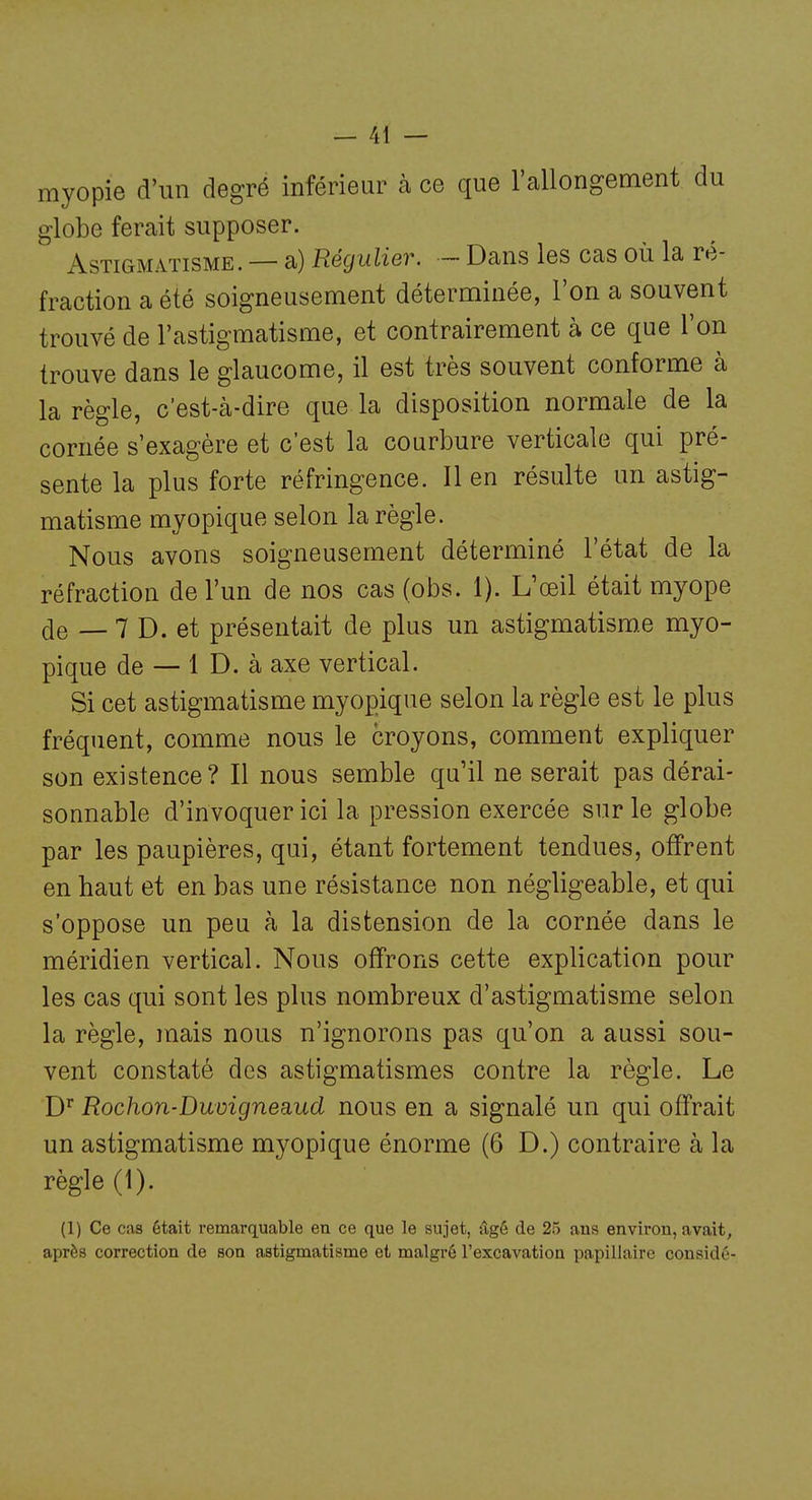 myopie d'un degré inférieur à ce que l'allongement du globe ferait supposer. Astigmatisme. — a) Régulier. — Dans les cas où la ré- fraction a été soigneusement déterminée, l'on a souvent trouvé de l'astigmatisme, et contrairement à ce que l'on trouve dans le glaucome, il est très souvent conforme à la règle, c'est-à-dire que la disposition normale de la cornée s'exagère et c'est la courbure verticale qui pré- sente la plus forte réfringence. Il en résulte un astig- matisme myopique selon la règle. Nous avons soigneusement déterminé l'état de la réfraction de l'un de nos cas (obs. 1). L'œil était myope de — 7 D. et présentait de plus un astigmatisme myo- pique de — 1 D. à axe vertical. Si cet astigmatisme myopique selon la règle est le plus fréquent, comme nous le croyons, comment expliquer son existence? Il nous semble qu'il ne serait pas dérai- sonnable d'invoquer ici la pression exercée sur le globe par les paupières, qui, étant fortement tendues, offrent en haut et en bas une résistance non négligeable, et qui s'oppose un peu à la distension de la cornée dans le méridien vertical. Nous offrons cette explication pour les cas qui sont les plus nombreux d'astigmatisme selon la règle, mais nous n'ignorons pas qu'on a aussi sou- vent constaté des astigmatismes contre la règle. Le D'^ Rochon-Duvigneaud nous en a signalé un qui offrait un astigmatisme myopique énorme (6 D.) contraire à la règle (1). (1) Ce cas était remarquable en ce que le sujet, &gé de 25 ans environ, avait, après correction de son astigmatisme et malgré l'excavation papillaire considé-