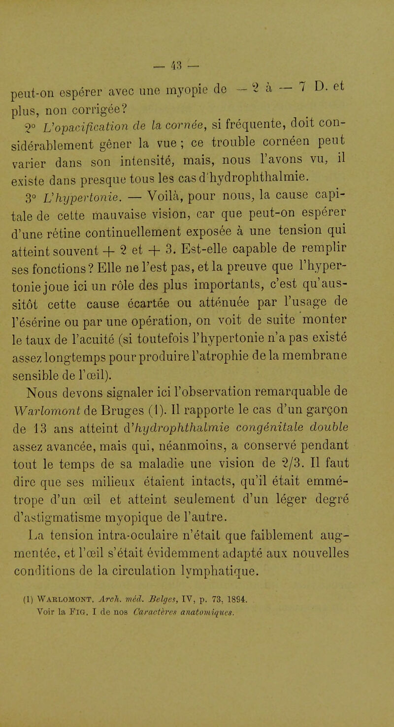 peut-on espérer avec une myopie de - '2 ii — 1 D. et plus, non corrigée? 2° L'opacification de la, cornée, si fréquente, doit con- sidérablement gêner la vue; ce trouble cornéen peut varier dans son intensité, mais, nous l'avons vu, il existe dans presque tous les cas d'hydrophthalmie. 3° Vhypertonie. — Voilà, pour nous, la cause capi- tale de cette mauvaise vision, car que peut-on espérer d'une rétine continuellement exposée à une tension qui atteint souvent + 2 et + 3. Est-elle capable de remplir ses fonctions? Elle ne l'est pas, et la preuve que l'hyper- toniejoue ici un rôle des plus importants, c'est qu'aus- sitôt cette cause écartée ou atténuée par l'usage de l'ésérine ou par une opération, on voit de suite monter le taux de l'acuité (si toutefois l'hypertonie n'a pas existé assez longtemps pour produire l'atrophie de la membrane sensible de l'œil). Nous devons signaler ici l'observation remarquable de Warlomont de Bruges (i). Il rapporte le cas d'un garçon de 13 ans atteint fiydrophthalmie congénitale double assez avancée, mais qui, néanmoins, a conservé pendant tout le temps de sa maladie une vision de 2/3. Il faut dire que ses milieux étaient intacts, qu'il était emmé- trope d'un œil et atteint seulement d'un léger degré d'astigmatisme myopique de l'autre. La tension intra-oculaire n'était que faiblement aug- mentée, et l'œil s'était évidemment adapté aux nouvelles conditions de la circulation lymphatique. (1) Wablomont. ArcJi. mêd. Belges, IV, p. 73, 1894. Voir la FiG, I de nos Caractères anato7niqut's.