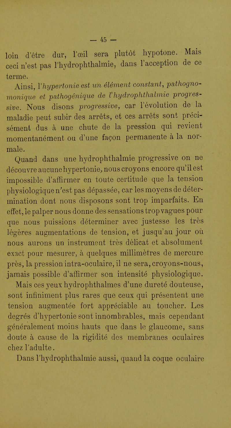 loin d'être dur, l'œil sera plutôt hypotone. Mais ceci n'est pas l'hydrophthalmie, dans l'acception de ce terme. Ainsi, Vhypertonie est un élément constant, pathogno- monique et pathogénique de Vhijdrophthabnie progres- sive. Nous disons progressive, car l'évolution de la maladie peut subir des arrêts, et ces arrêts sont préci- sément dus à une chute de la pression qui revient momentanément ou d'une façon permanente à la nor- male. Quand dans une hydrophthalmie progressive on ne découvre aucunehypertonie^ nous croyons encore qu'il est impossible d'affirmer en toute certitude que la tension physiologique n^est pas dépassée, car les moyens de déter- mination dont nous disposons sont trop imparfaits. En effet, le palper nous donne des sensations trop vagues pour que nous puissions déterminer avec justesse les très légères augmentations de tension, et jusqu'au jour où nous aurons un instrument très déhcat et absolument exact pour mesurer, à quelques millimètres de mercure près, la pression intra-oculaire, il ne sera, croyons-nous, jamais possible d'affirmer son intensité physiologique. Mais ces yeux hydrophthalmes d'une dureté douteuse, sont infiniment plus rares que ceux qui présentent une tension augmentée fort appréciable au toucher. Les degrés d'hypertonie sont innombrables, mais cependant généralement moins hauts que dans le glaucome, sans doute à cause de la rigidité des membranes oculaires chez l'adulte. Dans l'hydrophthalmie aussi, quand la coque oculaire