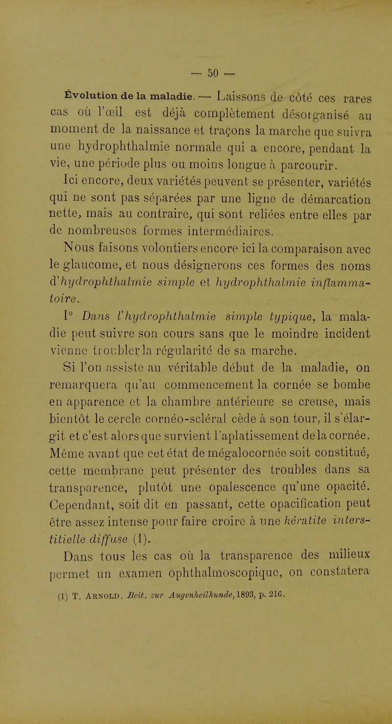 Évolution de la maladie.— Laissons de côté ces rares cas où l'œil est déjà complètement désorganisé au moment de la naissance et traçons la marche que suivra une hydrophthalmie normale qui a encore, pendant la vie, une période plus ou moins longue à parcourir. Ici encore, deux variétés peuvent se présenter, variétés qui ne sont pas séparées par une ligne de démarcation nette^ mais au contraire, qui sont reliées entre elles par de nombreuses formes intermédiaires. Nous faisons volontiers encore ici la comparaison avec le glaucome, et nous désignerons ces formes des noms dliydrophthalmie simple et hydrophtlmlmie inflamma- toire. 1° Dans Chydrophthalmie simple typique^ la mala- die peut suivre son cours sans que le moindre incident vienne troubler la régularité de sa marche. Si l'on assiste au véritable début de la maladie, on remarquera qu'au commencement la cornée se bombe en apparence et la chambre antérieure se creuse, mais bientôt le cercle cornéo-scléral cède à son tour, il s'élar- git et c'est alors que survient l'aplatissement delà cornée. Même avant que cet état de mégalocornée soit constitué, cette membrane peut présenter des troubles dans sa transparence, plutôt une opalescence qu'une opacité. Cependant, soit dit en passant, cette opacification peut être assez intense pour faire croire à une kératite inters- titielle diffuse (1). Dans tous les cas où la transparence des milieux permet un examen ophthalmoscopiquc, on constatera (1) T. Arnold. Beit. zur Auf/enheilJmnde,1893, p. 21C.