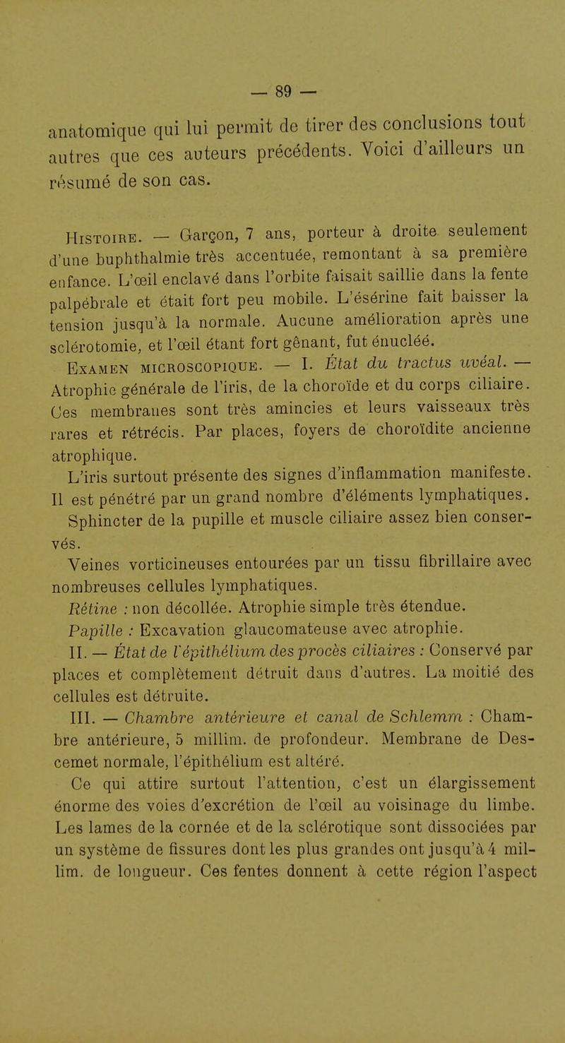 anatomique qui lui permit de tirer des conclusions tout autres que ces auteurs précédents. Voici d'ailleurs un reisumé de son cas. Histoire. — Garçon, 7 ans, porteur à droite seulement d'une buphthalmie très accentuée, remontant à sa première enfance. L'œil enclavé dans l'orbite faisait saillie dans la fente palpébrale et était fort peu mobile. L'ésérine fait baisser la tension jusqu'à la normale. Aucune amélioration après une sclérotomie, et l'œil étant fort gênant, futénucléé. Examen microscopique. — I. État du tractus uvéal. — Atrophie générale de l'iris, de la choroïde et du corps ciliaire. Ces membranes sont très amincies et leurs vaisseaux très rares et rétrécis. Par places, foyers de choroïdite ancienne atrophique. L'iris surtout présente des signes d'inflammation manifeste. Il est pénétré par un grand nombre d'éléments lymphatiques. Sphincter de la pupille et muscle ciliaire assez bien conser- vés. Veines vorticineuses entourées par un tissu fibrillaire avec nombreuses cellules lymphatiques. Rétine : non décollée. Atrophie simple très étendue. Papille : Excavation glaucomateuse avec atrophie. IL — État de lépithélium des procès ciliaires : Conservé par places et complètement détruit dans d'autres. La moitié des cellules est détruite. IIL — Chambre antérieure et canal de Schlemm : Cham- bre antérieure, 5 millim. de profondeur. Membrane de Des- cemet normale, l'épithélium est altéré. Ce qui attire surtout l'attention, c'est un élargissement énorme des voies d'excrétion de l'œil au voisinage du limbe. Les lames de la cornée et de la sclérotique sont dissociées par un système de fissures dont les plus grandes ont jusqu'à 4 mil- lim. de longueur. Ces fentes donnent à cette région l'aspect