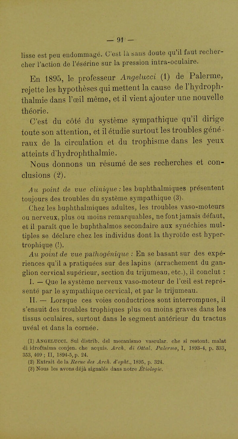 lisse est peu endommagé. C'est là sans doute qu'il faut recher- cher l'action de l'ésérine sur la pression intra-oculaire. En 1895, le professeur Angelucci (1) de Palerme, rejette les hypothèses qui mettent la cause de l'hydroph- thalmie dans l'œil même, et il vient ajouter une nouvelle théorie. C'est du côté du système sympathique qu'il dirige toute son attention, et il étudie surtout les troubles géné ■ raux de la circulation et du trophisme dans les yeux atteints d'hydrophthalmie. Nous donnons un résumé de ses recherches et con- clusions (â). Au point de vue comique : les buphthalmiques présentent toujours des troubles du système sympathique (3). Chez les buphthalmiques adultes, les troubles vaso-moteurs ou nerveux, plus ou moins remarquables, ne font jamais défaut, et il paraît que le buphthalmos secondaire aux synéchies mul- tiples se déclare chez les individus dont la thyroïde est hyper- trophique (!). Au point de vue pathogénique : En se basant sur des expé- riences qu'il a pratiquées sur des lapins (arrachement du gan- glion cervical supérieur, section du trijumeau, etc.), il conclut : 1. — Que le système nerveux vaso-moteur de l'œil est repré- senté par le sympathique cervical, et par le trijumeau. IL — Lorsque ces voies conductrices sont interrompues, il s'ensuit des troubles trophiques plus ou moins graves dans les tissus oculaires, surtout dans le segment antérieur du tractus uvéal et dans la cornée. (1) Angelucci. Sui distrib. del mecanismo vascular. che si l'estont; malat di idroftaima conjen. che acquis. Arch. di Ottal. Palcrino, I, 1893-4, p. 333, 353, 409 ; II, 1894-5, p. 24. (2) Extrait de la Revue des Arch. d'o2M., 1895, p. 324. (3) Nous les avons déjà signalés dans notre Étiologie.