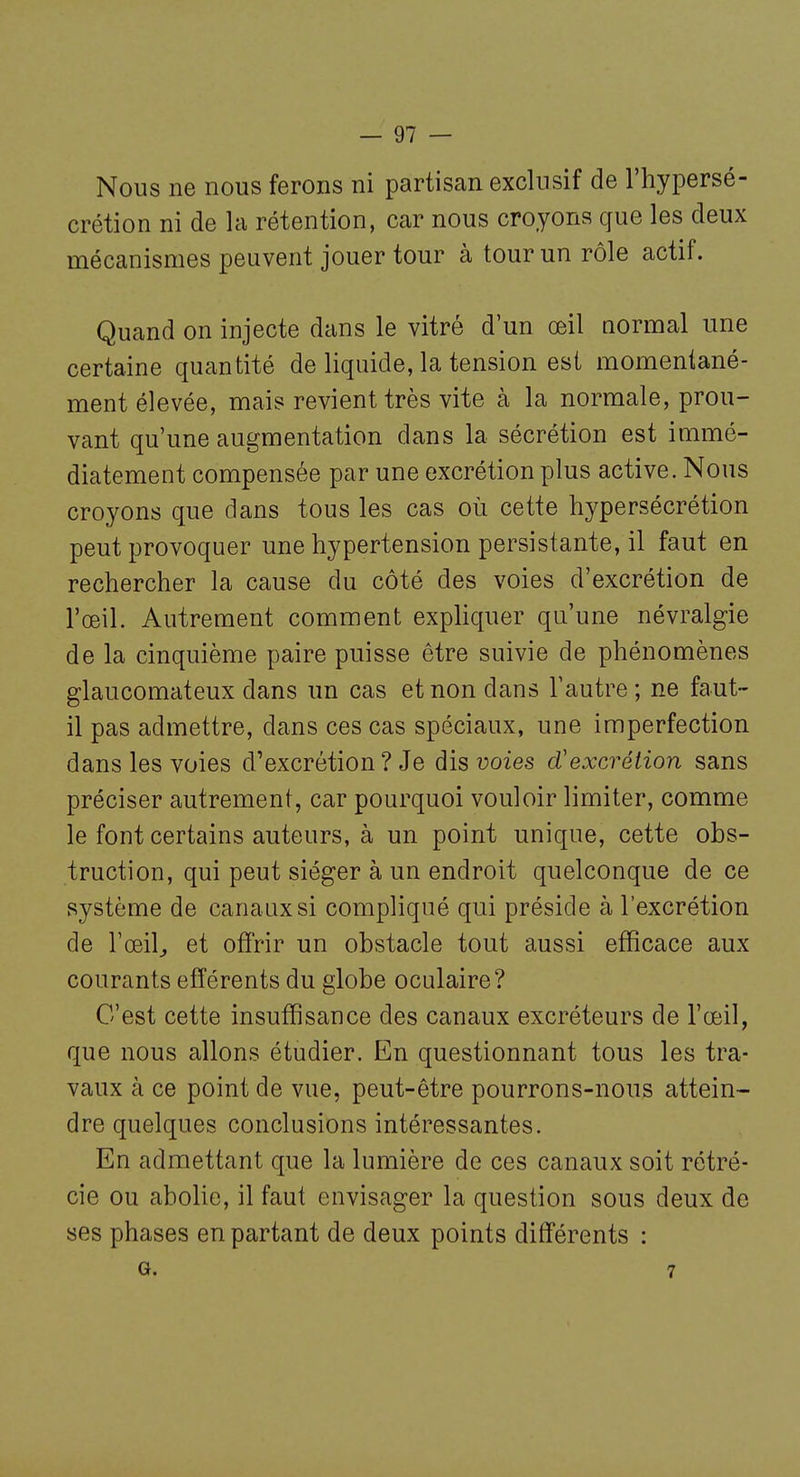 Nous ne nous ferons ni partisan exclusif de l'hypersé- crétion ni de la rétention, car nous croyons que les deux mécanismes peuvent jouer tour à tour un rôle actif. Quand on injecte dans le vitré d'un œil normal une certaine quantité de liquide, la tension est momentané- ment élevée, mais revient très vite à la normale, prou- vant qu'une augmentation dans la sécrétion est immé- diatement compensée par une excrétion plus active. Nous croyons que dans tous les cas où cette hypersécrétion peut provoquer une hypertension persistante, il faut en rechercher la cause du côté des voies d'excrétion de l'œil. Autrement comment expliquer qu'une névralgie de la cinquième paire puisse être suivie de phénomènes glaucomateux dans un cas et non dans l'autre ; ne faut- il pas admettre, dans ces cas spéciaux, une imperfection dans les voies d'excrétion ? Je dis voies d'excrétion sans préciser autrement, car pourquoi vouloir limiter, comme le font certains auteurs, à un point unique, cette obs- truction, qui peut siéger à un endroit quelconque de ce système de canaux si compliqué qui préside à l'excrétion de Tœil^ et offrir un obstacle tout aussi efficace aux courants efférents du globe oculaire? C'est cette insuffisance des canaux excréteurs de l'œil, que nous allons étudier. En questionnant tous les tra- vaux à ce point de vue, peut-être pourrons-nous attein- dre quelques conclusions intéressantes. En admettant que la lumière de ces canaux soit rétré- cie ou abolie, il faut envisager la question sous deux de ses phases en partant de deux points différents : G. 7