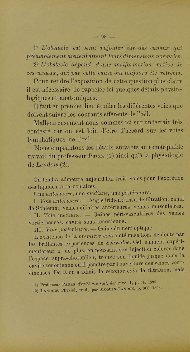 1 Vohstacle est venu s ajouter aur des canaux qui préalablement avaient atteint leurs dimensions normales. 2° Vobstacle dépend d^une malformation native de ces canauXy qui par cette cause ont toujours été rétrécis. Pour rendre Texposition de cette question plus claire il est nécessaire de rappeler ici quelques détails physio- logiques et anatomiques. Il faut en premier lieu étudier les différentes voies que doivent suivre les courants efférents de l'œil. Malheureusement nous sommes ici sur un terrain très contesté car on est loin d'être d'accord sur les voies lymphatiques de l'œil. Nous empruntons les détails suivants au remarquable travail du professeur Panas (1) ainsi qu'à la physiologie de Landois (2). On tend à admettre aujourd'hui trois voies pour l'excrétion des liquides intra-oculaires. Une antérieure, une médiane, une postérieure. I. Voie antérieure. — Angle iridien; tissu de filtration, canal de Schlemm, veines ciliaires antérieures, veines musculaires. II. Voie médiajie. — Gaines péri-vasculaires des veines vorticineuses, cavité sous-ténonienne. m. Voie postérieure. — Gaine du nerf optique. L'existence de la première voie a été mise hors de doute par les brillantes expériences de Schwalhe. Cet éminent expéri- mentateur a, de plus, en poussant son injection colorée dans l'espace supra-choroïdien, trouvé son liquide jusque dans la cavité ténonienne où il pénètre par l'ouverture des veines vorti- cineuses. De là on a admis la seconde voie de filtration, mais (1) Professeur PANAS. Traité de» mal. des yeux. I, p. ô4, 1894. (2) LANDOIS. Physiol. trad. par'Moqtjin-Tandon, p. 80S, 189:5.