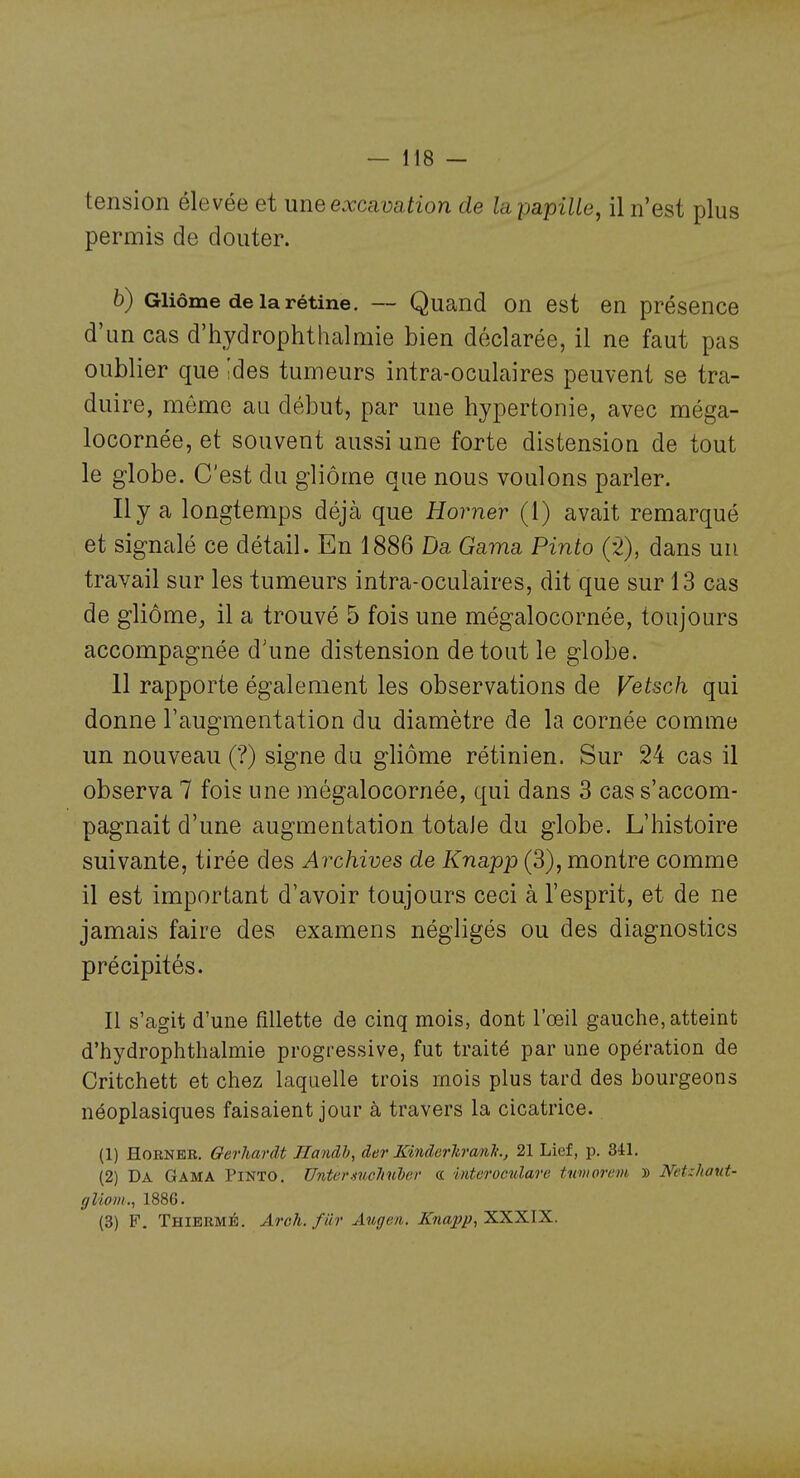 tension élevée et une excavation de la papille, il n'est plus permis de douter. b) Gliôme de la rétine. — Quand On est en présence d'un cas d'hydrophthalmie bien déclarée, il ne faut pas oublier que 'des tumeurs intra-oculaires peuvent se tra- duire, môme au début, par une hyperfconie, avec méga- locornée, et souvent aussi une forte distension de tout le globe. C'est du gliôme que nous voulons parler. Il y a longtemps déjà que Homer (1) avait remarqué et signalé ce détail. En 1886 Da Gama Pinto (2), dans un travail sur les tumeurs intra-oculaires, dit que sur 13 cas de gliôme, il a trouvé 5 fois une mégalocornée, toujours accompagnée d'une distension de tout le globe. 11 rapporte également les observations de Vetsch qui donne l'augmentation du diamètre de la cornée comme un nouveau (?) signe du gliôme rétinien. Sur 24 cas il observa 7 fois une ]négalocornée, qui dans 3 cas s'accom- pagnait d'une augmentation totale du globe. L'histoire suivante, tirée des Archives de Knapp (3), montre comme il est important d'avoir toujours ceci à l'esprit, et de ne jamais faire des examens négligés ou des diagnostics précipités. Il s'agit d'une fillette de cinq mois, dont l'œil gauche, atteint d'hydrophthalmie progressive, fut traité par une opération de Critchett et chez laquelle trois mois plus tard des bourgeons néoplasiques faisaient jour à travers la cicatrice. (1) HoRNEE. Qerhardt Ilandh, der MnderltranTi., 21 Lief, p. 341. (2) Da Gama Pinto. Untermcliulcv a intcromdare tumorcm, » Netzhaut- gliom., 1886. (3) F. Thiermé. Aroh.fiir Augen. Knapp, XXXIX.