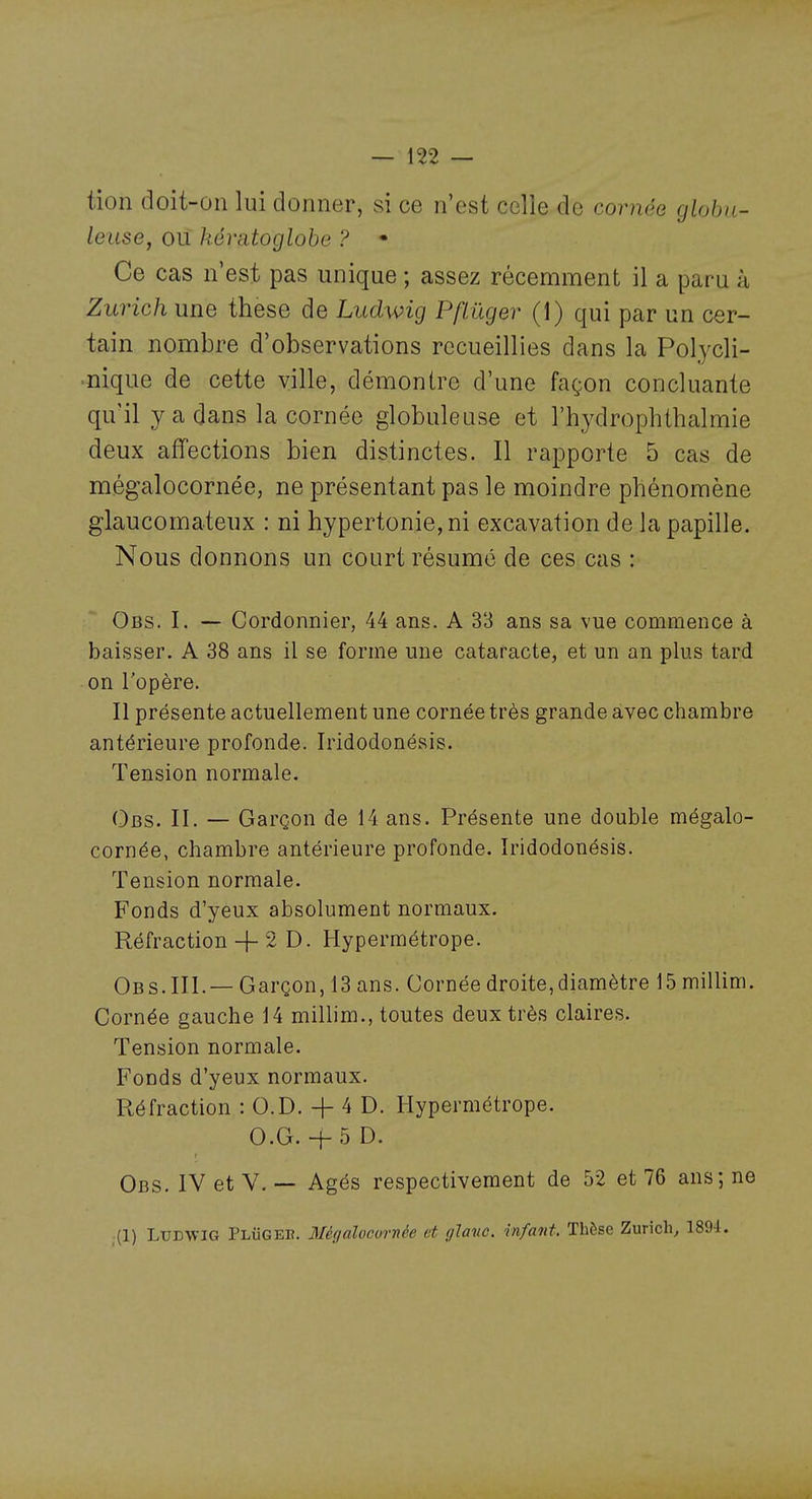 tion doit-on lui donner, si ce n'est celle de cornée globu- leuse, ou kératoglohe ? • Ce cas n'est pas unique ; assez récemment il a paru à Zurich une thèse de Ludwig Pflûger (1) qui par un cer- tain nombre d'observations recueillies dans la Polycli- nique de cette ville, démontre d'une façon concluante qu'il y a dans la cornée globuleuse et l'hydrophthalmie deux affections bien distinctes. Il rapporte 5 cas de mégalocornée, ne présentant pas le moindre phénomène glaucomateux : ni hypertonie,ni excavation de la papille. Nous donnons un court résume de ces cas : Obs. I. — Cordonnier, 44 ans. A 33 ans sa vue commence à baisser. A 38 ans il se forme une cataracte, et un an plus tard on l'opère. Il présente actuellement une cornée très grande avec chambre antérieure profonde. Iridodonésis. Tension normale. Obs. II. — Garçon de 14 ans. Présente une double mégalo- cornée, chambre antérieure profonde. Iridodonésis. Tension normale. Fonds d'yeux absolument normaux. Réfraction -f 2 D. Hypermétrope. Obs. III.— Garçon, 13 ans. Cornée droite,diamètre 15 millim. Cornée gauche 14 millim., toutes deux très claires. Tension normale. Fonds d'yeux normaux. Réfraction : O.D. + 4 D. Hypermétrope. O.G.+ 5 0. Obs. IV et V. — Agés respectivement de 52 et 76 ans; ne (1) LlTEWlG PLiiGEn. Mégaloovrnée et ylavc. infant. Thèse Zurich, 1894.