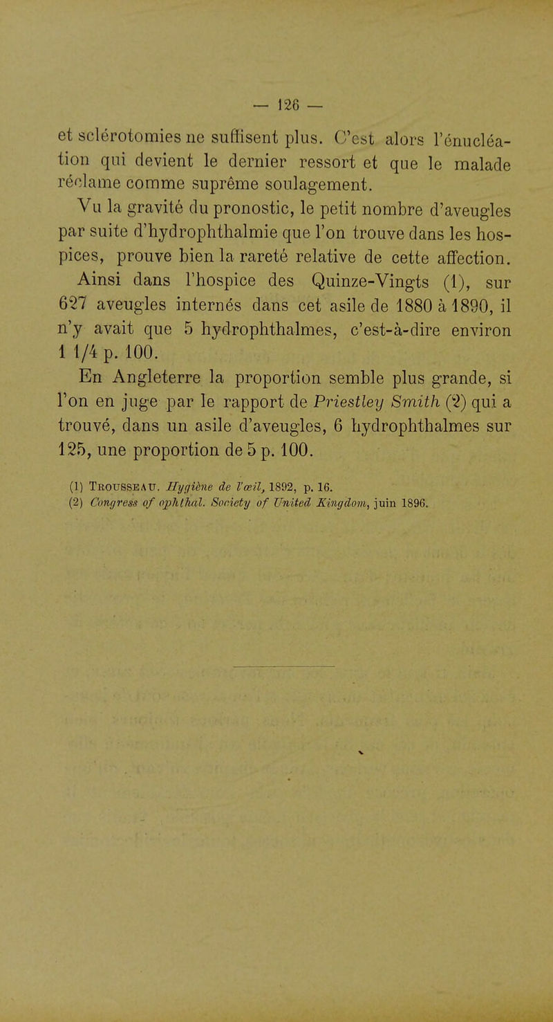 et sclérotomies ne suffisent plus. C'est alors l'énucléa- tion qui devient le dernier ressort et que le malade réclame comme suprême soulagement. Vu la gravité du pronostic, le petit nombre d'aveugles par suite d'hydrophthalmie que l'on trouve dans les hos- pices, prouve bien la rareté relative de cette affection. Ainsi dans l'hospice des Quinze-Vingts (1), sur 657 aveugles internés dans cet asile de 1880 à 1890, il n'y avait que 5 hydrophthalmes, c'est-à-dire environ 1 1/4 p. 100. En Angleterre la proportion semble plus grande, si l'on en juge par le rapport de Priestley Smith ('2) qui a trouvé, dans un asile d'aveugles, 6 hydrophthalmes sur 125, une proportion de 5 p. 100. (1) TroussbATT. Hygiène de l'œil, 1892, p. 16. (2) Congress of pphlhal. Society of United Kingdom, juin 1896.