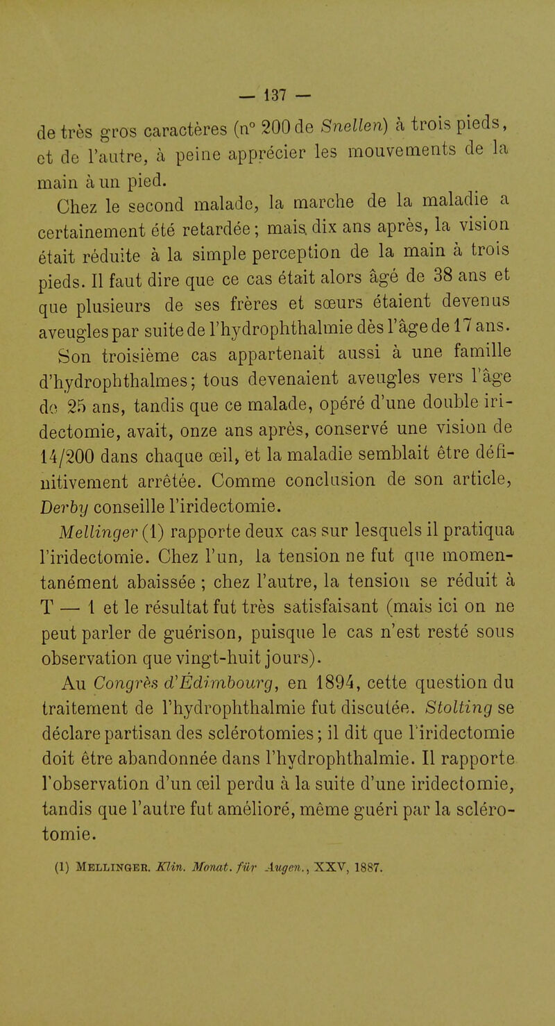 de très gros caractères (n° 200de Snellen) à trois pieds, et do l'autre, à peine apprécier les mouvements de la main àmi pied. Chez le second malade, la marche de la maladie a certainement été retardée; mais, dix ans après, la vision était réduite à la simple perception de la main à trois pieds. Il faut dire que ce cas était alors âgé de 38 ans et que plusieurs de ses frères et sœurs étaient devenus aveugles par suite de l'hydrophthalmie dès l'âge de 17 ans. Son troisième cas appartenait aussi à une famille d'hydrophthalmes; tous devenaient aveugles vers Tâge do 25 ans, tandis que ce malade, opéré d'une double iri- dectomie, avait, onze ans après, conservé une vision de 14/200 dans chaque oeil> et la maladie semblait être défi- nitivement arrêtée. Comme conclusion de son article, Derhy conseille l'iridectomie. Mellinger (1) rapporte deux cas sur lesquels il pratiqua l'iridectomie. Chez l'un, la tension ne fut que momen- tanément abaissée ; chez l'autre, la tension se réduit à T — 1 et le résultat fut très satisfaisant (mais ici on ne peut parler de guérison, puisque le cas n'est resté sous observation que vingt-huit jours). Au Congrès d'Édimbourg, en 1894, cette question du traitement de l'hydrophthalmie fut discutée. Stolting se déclare partisan des sclérotomies ; il dit que l'iridectomie doit être abandonnée dans l'hydrophthalmie. Il rapporte l'observation d'un œil perdu à la suite d'une iridectomie, tandis que l'autre fut amélioré, même guéri par la scléro- tomie. (1) Mellinger. Klin. Momt.fiir Auffen., XXV, 1887.