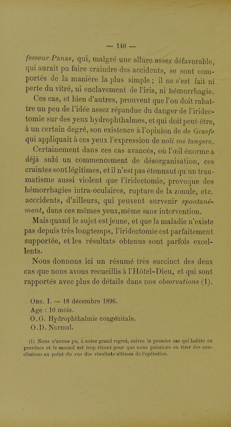 fesseur Panas, qui, malgré une allure assez défavorable, qui aurait pu faire craindre des accidents, se sont com- portés de la manière la plus simple ; il ne s'est fait ni perte du vitré, ni enclavement de l'iris, ni iiémorrhagie. Ces cas, et bien d'autres, prouvent que l'on doit rabat- tre un peu de l'idée assez répandue du danger de l'iridec- tomie sur des yeux hydrophthalmes, et qui doitpeut-être, cà un certain degré, son existence à l'opinion de de Gvaefe qui appliquait à ces yeux l'expression de noli me tangere. Certainement dans ces cas avancés, où l'œil énorme a déjà subi un commencement de désorganisation, ces craintes sont légitimes, et il n'est pas étonnant qu'un trau- matisme aussi violent que l'iridectomie, provoque des hémorrhagies intra-oculaires, rupture de la zonule, etc. acccidents, d'ailleurs, qui peuvent survenir spontané- ment^ dans ces mêmes yeux,même sans intervention. Mais quand le sujet est jeune, et que la maladie n'existe pas depuis très longtemps, l'iridectomie est parfaitement supportée, et les résultats obtenus sont parfois excel- lents. Nous donnons ici un résumé très succinct des deux cas que nous avons recueillis à l'Hôtel-Dieu, et qui sont rapportés avec plus de détails dans nos observations (1). Obs. I. — 18 décembre 1896. Age : 10 mois. O.G. Hydrophthalmie congénitale. O.D. Normal. (1) Nous n'avons pu, :\ notre grand regret, suivre le premier cas qui habite en province et le second est trop récent pour que nous puissions en tirer des con- clusions au point du vue des résultats ultimes de l'opération.