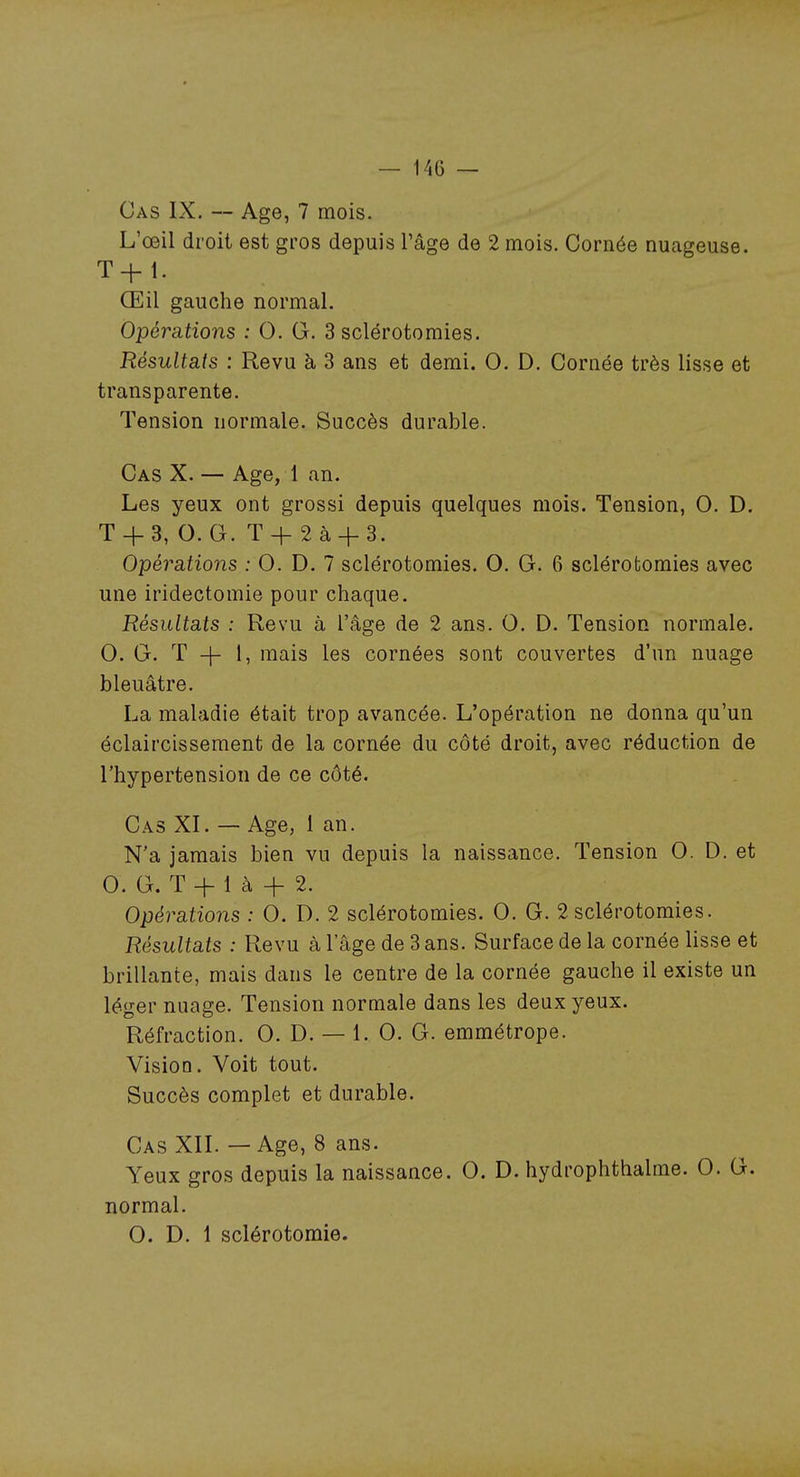 Cas IX. — Age, 7 mois. L'œil droit est gros depuis l'âge de 2 mois. Cornée nuageuse. T+ 1. Œil gauche normal. Opérations : 0. G. 3 sclérotomies. Résultats : Revu à 3 ans et demi. 0. D. Cornée très lisse et transparente. Tension normale. Succès durable. Cas X. — Age, 1 an. Les yeux ont grossi depuis quelques mois. Tension, G. D. T + 8, G. G. T + 2 à + S. Opérations : G. D. 7 sclérotomies. G. G. 6 sclérotomies avec une iridectomie pour chaque. Résultats : Revu à l'âge de 2 ans. G. D. Tension normale. G. G. T -j- I, mais les cornées sont couvertes d'un nuage bleuâtre. La maladie était trop avancée. L'opération ne donna qu'un éclaircissement de la cornée du côté droit, avec réduction de l'hypertension de ce côté. Cas XI. — Age, 1 an. N'a jamais bien vu depuis la naissance. Tension G. D. et G. G. T + 1 à + 2. Opérations : G. D. 2 sclérotomies. G. G. 2 sclérotomies. Résultats : Revu à l'âge de Sans. Surface de la cornée lisse et brillante, mais dans le centre de la cornée gauche il existe un léger nuage. Tension normale dans les deux yeux. Réfraction. G. D. — 1. G. G. emmétrope. Vision. Voit tout. Succès complet et durable. Cas XII. — Age, 8 ans. Yeux gros depuis la naissance. G. D. hydrophthalme. G. G. normal. G. D. 1 sclérotomie.