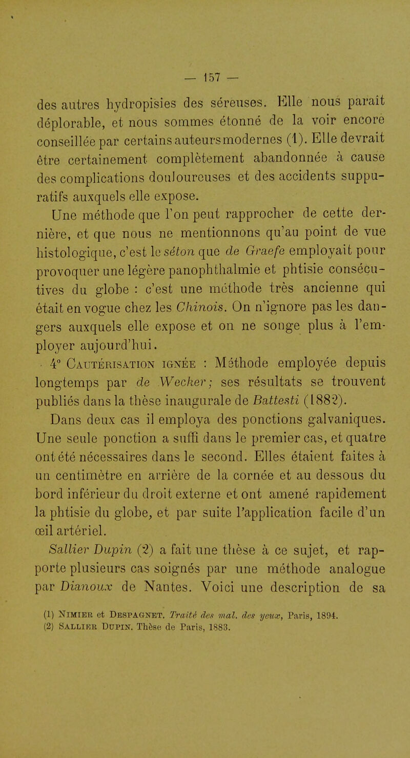 des autres hydropisies des séreuses. Elle nous paraît déplorable, et nous sommes étonné de la voir encore conseillée par certains auteurs modernes (1). Elle devrait être certainement complètement abandonnée à cause des complications douloureuses et des accidents suppu- ratifs auxquels elle expose. Une méthode que Ton peut rapprocher de cette der- nière, et que nous ne mentionnons qu'au point de vue histologique, c'est le séton que de Graefe employait pour provoquer une légère panophthalmie et phtisie consécu- tives du globe : c'est une méthode très ancienne qui était en vogue chez les Chinois. On n'ignore pas les dan- gers auxquels elle expose et on ne songe plus à l'em- ployer aujourd'hui. ■ 4 Cautérisation ignée : Méthode employée depuis longtemps par de Wecker; ses résultats se trouvent publiés dans la thèse inaugurale de Battesti (188*2). Dans deux cas il employa des ponctions galvaniques. Une seule ponction a suffi dans le premier cas, et quatre ont été nécessaires dans le second. Elles étaient faites à un centimètre en arrière de la cornée et au dessous du bord inférieur du droit externe et ont amené rapidement la phtisie du globe, et par suite l'application facile d'un œil artériel. SaXlier Dupin (2) a fait une thèse à ce sujet, et rap- porte plusieurs cas soignés par une méthode analogue par Dianoux de Nantes. Voici une description de sa (1) Nimier et Despagnet. Traité des mal. des yetix, Paris, 1894. (2) Sallikr Dupin. Thèse de Paris, 1883.