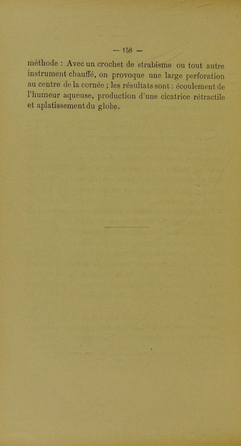 méthode : Avec un crochet de strabisme ou tout autre instrument chauffé, on provoque une large perforation au centre de la cornée ; les résultats sont : écoulement de l'humeur aqueuse, production d'une cicatrice rétractile et aplatissement du globe.