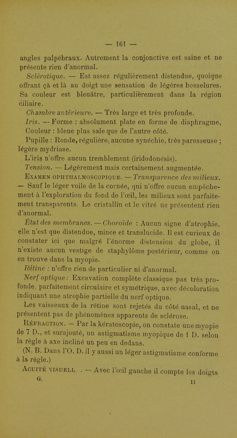 angles palpébraux. Autrement la conjonctive est saine et ne présente rien d'anormal. Sclérotique. — Est assez régulièrement distendue, quoique offrant çà et là au doigt une sensation de légères bosselures. Sa couleur est bleuâtre, particulièrement dans la région ciliaire. Chambre antérieure. — Très large et très profonde. Iris. — Forme : absolument plate en forme de diaphragme, Couleur : bleue plus sale que de l'autre côté. Pupille : Ronde, régulière, aucune synéchie, très paresseuse ; légère mydriase. L'iris n'offre aucun tremblement (iridodonésis). Tension. — Légèrement mais certainement augmentée. Examen ophthalmoscopique. — Transparence des milieux. — Sauf le léger voile de la cornée, qui n'offre aucun empêche- ment à l'exploration du fond de l'œil, les milieux sont parfaite- ment transparents. Le cristallin et le vitré ne présentent rien d'anormal. État des membranes.—Choroïde : Aucun signe d'atrophie, elle n'est que distendue, mince et translucide. Il est curieux de constater ici que malgré l'énorme distension du globe, il n'existe aucun vestige de staphylôme postérieur, comme on en trouve dans la myopie. Rétine : n'offre rien de particulier ni d'anormal. Nerf optique: Excavation complète classique pas très pro- fonde, parfaitement circulaire et symétrique, avec décoloration indiquant une atrophie partielle du nerf optique. Les vaisseaux de la rétine sont rejetés du côté nasal, et ne présentent pas de phénomènes apparents de sclérose. Réfraction. - Par la kératoscopie, on constate une myopie de 7 D., et surajouté, un astigmatisme myopique de 1 D. selon la règle à axe incliné un peu en dedans. (N. B. Dans l'O. D. il y aussi un léger astigmatisme conforme à la règle.) Acuité visuell . ~ Avec l'œil gauche il compte les doigts