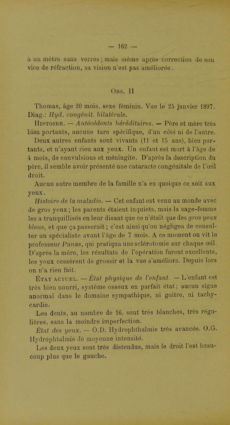 à un mètre sans verres ; niais aièine après correction de son vice de réfraction, sa vision n'est pas améliorée. Obs. II Thomas, âge 20 mois, sexe féminin. Vue le 25 janvier 1897. Diag.: Hyd. congénit. bila.téra.le. Histoire. —Antécédents héréditaires. — Père et mère très bien portants, aucune tare spécifique, d'un côté ni de l'autre. Deux autres enfants sont vivants (Il et 15 ans), bien por- tants, et n'ayant rien aux yeux. Un enfant est mort à l'âge de 4 mois, de convulsions et méningite. D'après la description du père, il semble avoir présenté une cataracte congénitale de l'œil droit. Aucun autre membre de la famille n'a eu quoique ce soit aux yeux. Histoire de lamaladie. — Cet enfant est venu au monde avec de gros yeux ; les parents étaient inquiets, mais la sage-femme les a tranquillisés en leur disant que ce n'était que des gros yeux bleus, et que ça passerait ; c'est ainsi qu'on négligea de consul- ter un spécialiste avant l'âge de 7 mois. A ce moment on vit le professeur Panas, qui pratiqua une sclérotomie sur chaque œil. D'après la mère, les résultats de l'opération furent excellents, les yeux cessèrent de grossir et la vue s'améliora. Depuis lors on n'a rien fait. État actuel. — État physique de l'enfant. — L'enfant est très bien nourri, système osseux en parfait état; aucun signe anormal dans le domaine sympathique, ni goitre, ni tachy- cardie. Les dents, au nombre de 16, sont très blanches, très régu- lières, sans la moindre imperfection. État des yeux. — O.D. Hydrophthalmie très avancée. O.G. Hydrophtalmie de moyenne intensité. Les deux yeux sont très distendus, mais le droit l'est beau- coup plus que le gauche.