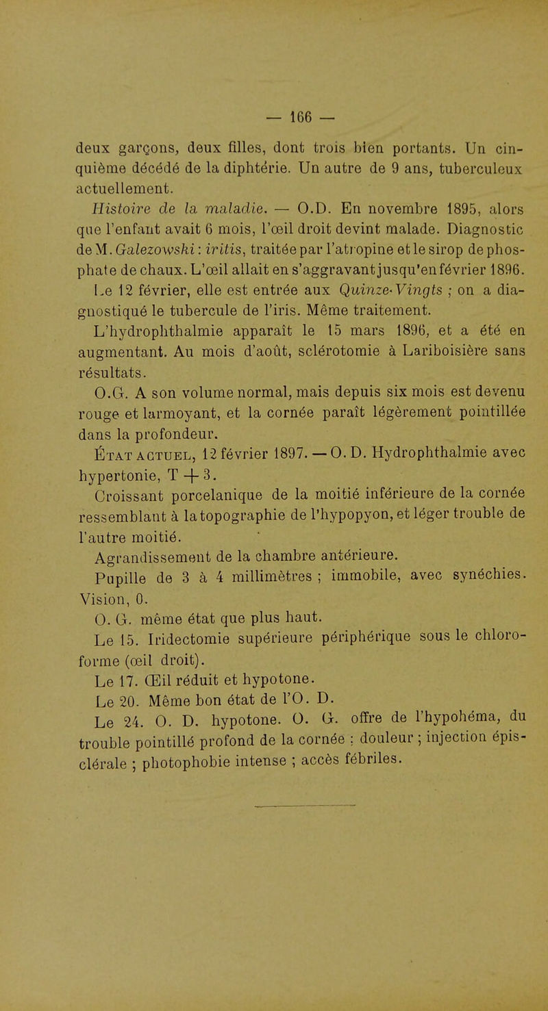 deux garçons, deux filles, dont trois bien portants. Un cin- quième décédé de la diphtérie. Un autre de 9 ans, tuberculeux actuellement. Histoire de la, mELladie. — O.D. En novembre 1895, alors que l'enfant avait 6 mois, l'œil droit devint malade. Diagnostic àeyi.Galezowski: iritis, traitée par l'atropine et le sirop de phos- phate de chaux. L'œil allait en s'aggravant jusqu'en février 1896. Le 12 février, elle est entrée aux Quinze-Vingts ; on a dia- gnostiqué le tubercule de l'iris. Même traitement. L'hydrophthalmie apparaît le 15 mars 1896, et a été en augmentant. Au mois d'août, sclérotomie à Lariboisière sans résultats. O.G. A son volume normal, mais depuis six mois est devenu rouge et larmoyant, et la cornée paraît légèrement pointillée dans la profondeur. État ACTUEL, 12 février 1897.— O.D. Hydrophthalmie avec hypertonie, T -[- 3. Croissant porcelanique de la moitié inférieure de la cornée ressemblant à la topographie de l'hypopyon, et léger trouble de l'autre moitié. Agrandissement de la chambre antérieure. Pupille de 3 à 4 millimètres ; immobile, avec synéchies. Vision, 0. 0. G. même état que plus haut. Le 15. Iridectomie supérieure périphérique sous le chloro- forme (œil droit). Le 17. Œil réduit et hypotone. Le 20. Même bon état de l'O. D. Le 24. 0. D. hypotone. O. G. offre de l'hypohéma, du trouble pointillé profond de la cornée ; douleur ; injection épis- clérale ; photophobie intense ; accès fébriles.