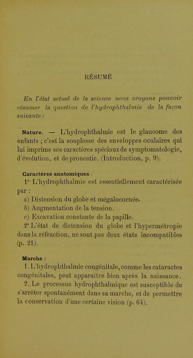 RÉSUMÉ En Vétat actuel de la, science nous croyons pouvoir résumer la question de Vhydrophthalmie de la. façon suivante : Nature. — L'hydrophthalmie est le glaucome des enfants ; c'est la souplesse des enveloppes oculaires qui lui imprime ses caractères spéciaux de symptomatologie, d'évolution, et de pronostic. (Introduction, p. 9). Caractères anatomiques : 1° L'hydrophthalmie est essentiellement caractérisée par : a) Distension du globe et mégalocornée. b) Augmentation de la tension. c) Excavation constante de la papille. 2° L'état de distension du globe et l'hypermétropie dans la réfraction, ne sont pas deux états incompatibles (p. 21). Marche : 1. L'hydrophthalmie congénitale, comme les cataractes congénitales, peut apparaître bien après la naissance. 2. Le processus hydrophthalmique est susceptible de s'arrêter spontanément dans sa marche, et de permettre la conservation d'une certaine vision (p. 64).