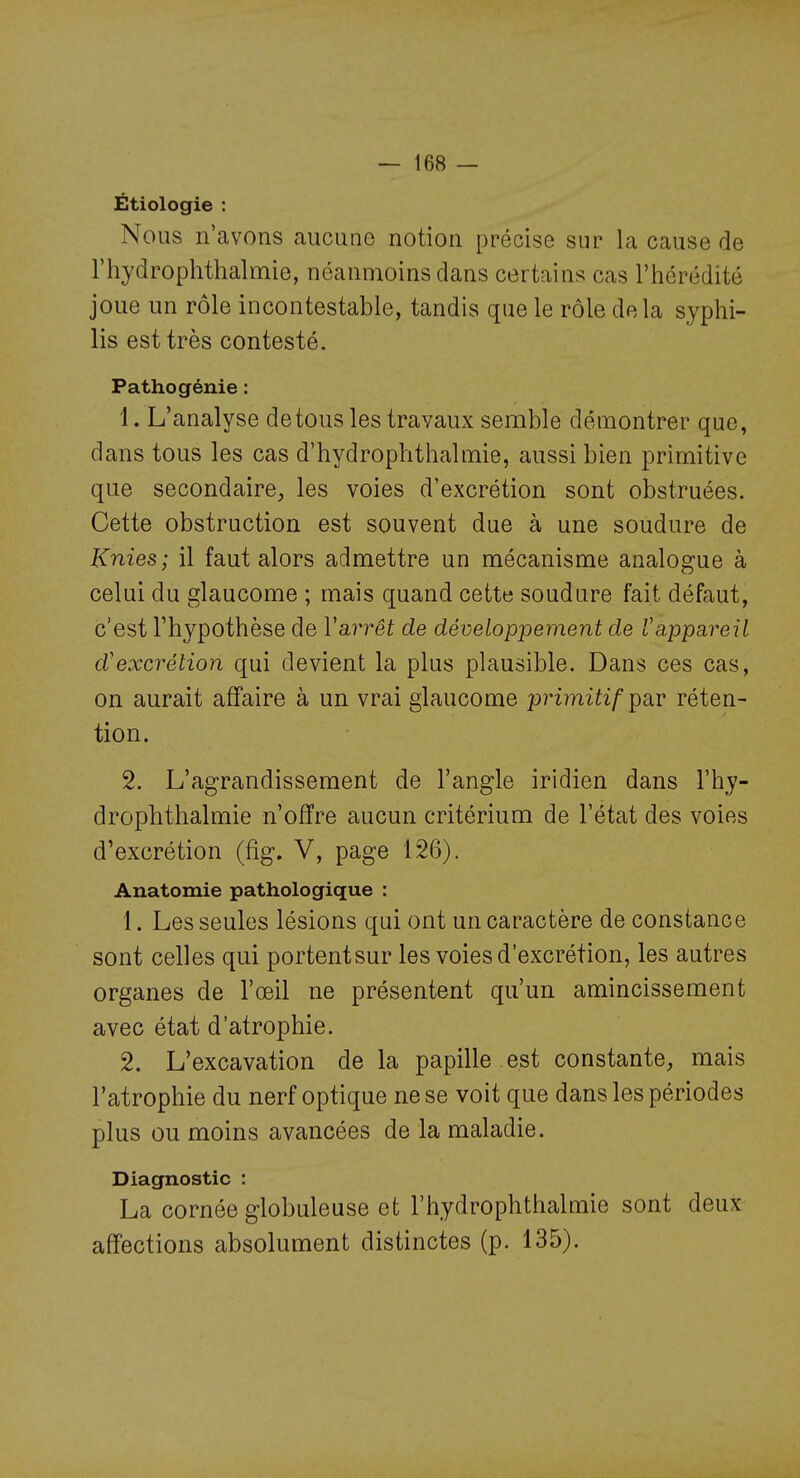 Étiologie : Nous n'avons aucune notion précise sur la cause de riiydrophthalmie, néanmoins dans certains cas l'hérédité joue un rôle incontestable, tandis que le rôle delà syphi- lis est très contesté. Pathogénie : 1. L'analyse de tous les travaux semble démontrer que, dans tous les cas d'hydrophthalmie, aussi bien primitive que secondaire, les voies d'excrétion sont obstruées. Cette obstruction est souvent due à une soudure de Knies; il faut alors admettre un mécanisme analogue à celui du glaucome ; mais quand cette soudure fait défaut, c'est l'hypothèse de Varrêt de développement de Vappareil d'excrétion qui devient la plus plausible. Dans ces cas, on aurait affaire à un vrai glaucome primitif pav réten- tion. 2. L'agrandissement de l'angle iridien dans l'hy- drophthalmie n'offre aucun critérium de l'état des voies d'excrétion (fîg. V, page 126). Anatomie pathologique : 1. Les seules lésions qui ont un caractère de constance sont celles qui portentsur les voies d'excrétion, les autres organes de l'œil ne présentent qu'un amincissement avec état d'atrophie. 2. L'excavation de la papille est constante, mais l'atrophie du nerf optique ne se voit que dans les périodes plus ou moins avancées de la maladie. Diagnostic : La cornée globuleuse et l'hydrophthalmie sont deux affections absolument distinctes (p. 135).