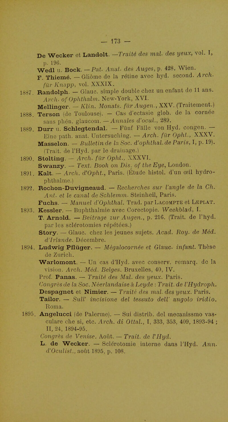 De Wecker et Landolt. —Traité dos mal. des yeux, vol. I, p. IDC). Wedl u. Bock, — Pat. Anal, des Auges, p. 428. Wien. F. Thiemé. — Gliôme de la rétine avec hyd. second. Arch. fur Knapp, vol. XXXIX. 1887. Randolph. — Glauc. simple double chez un enfant de 11 ans. Arch. of Ophlhalm. New-York, XVI. Mellinger. — Klin. Monats. fur Augen., XXV. (Traitement.) 1888. Terson (de Toulouse). — Cas d'ectasie glob. de la cornée sans phén. glaucom. — Annales d'ocuL, 289. 1889. Durr u. Schlegtendal. — Funf Falle von Hyd. congen. — Einc path. anat. Untersuching. — Arch. fur Opht., XXXV. Masselon. — Bulletin de la Soc. d'ophthal.de Paris, I, p. 19). (Trait, de l'Hyd. par le drainage.) 1890. Stolting. — Arch. fur Opht., XXXVI. Swanzy. — Text. Book on Dis. of the Eye, London. 1891. Kalt. — Arch. d'Opht., Paris. (Étude histol. d'un œil hydro- phthalme.) 1892. Rochon-Duvigneaud. — Recherches sur l'angle de la Ch. Ant. et le canal de Schlemm. Steinheil, Paris. Fuchs. — Manuel d'Ophthal. Trad. parLACOMPTE et Lepla.t. 1893. Kessler. — Buphthalmie avec Corectopie. Weekhlad, I. T. Arnold. — Beitrage zur Augen., p. 216. (Trait, de l'hyd. par les sclérotomies répétées.) Story. — Glauc. chez les jeunes sujets. Acad. Roy. de Méd. d'Irlande. Décembre. 1894. Ludwig Pflûger. — Mègalocornée et Glauc infant. Thèse de Zurich. Warlomont. — Un cas d'Hyd. avec conserv. remarq. de la vision. Arch. Méd. Belges. Bruxelles, 40, IV. Prof. Panas. — Traité des Mal. des yeux. Paris. Congrès de la Soc. Néerlandaise à Leyde : Trait, de l'Hydroph. Despagnet et Nimier. — Traité des mal. des yeux. Paris. Tailor. — SuW incisione del tessuto deW angolo iridio. Roma. 1895. Angelucci (de Palerme). — Sui distrib. del mecanissmo vas- culare che si, etc. Arch. di Ottal, I, 333, 353, 409, 1893-94 ; II, 24, 1894-95. Congrès de Venise. Août. — Trait, de VHyd. 11. de Wecker. — Sclérotomie interne dans THyd. Ann. d'Oculist., août 1895, p. 108,