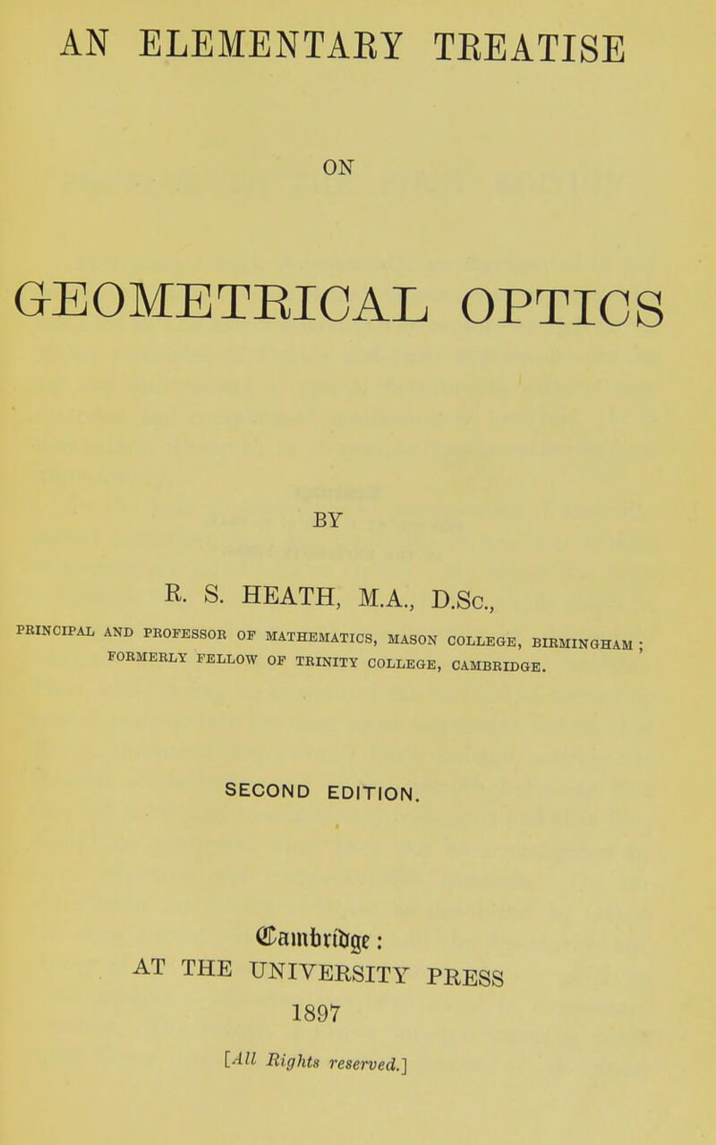 ON GEOMETBICAL optics BY R. S. HEATH, M.A., D.Sc, PBINCIPAL AND PROFESSOR OF MATHEMATICS, MASON COLLEGE, BIRMINGHAM • FORMERLY FELLOW OF TRINITY COLLEGE, CAMBRIDGE. SECOND EDITION. <2Damim&ge: AT THE UNIVERSITY PRESS 1897 [All Rights reserved.]