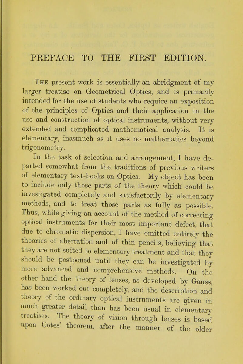 PREFACE TO THE FIRST EDITION. The present work is essentially an abridgment of my larger treatise on Geometrical Optics, and is primarily intended for the use of students who require an exposition of the principles of Optics and their application in the use and construction of optical instruments, without very extended and complicated mathematical analysis. It is elementary, inasmuch as it uses no mathematics beyond trigonometry. In the task of selection and arrangement, I have de- parted somewhat from the traditions of previous writers of elementary text-books on Optics. My object has been to include only those parts of the theory which could be investigated completely and satisfactorily by elementary methods, and to treat those parts as fully as possible. Thus, while giving an account of the method of correcting optical instruments for their most important defect, that due to chromatic dispersion, I have omitted entirely the theories of aberration and of thin pencils, believing that they are not suited to elementary treatment and that they should be postponed until they can be investigated by more advanced and comprehensive methods. On the other hand the theory of lenses, as developed by Gauss, has been worked out completely, and the description and theory of the ordinary optical instruments are given in much greater detail than has been usual in elementary treatises. The theory of vision through lenses is based upon Cotes' theorem, after the manner of the older