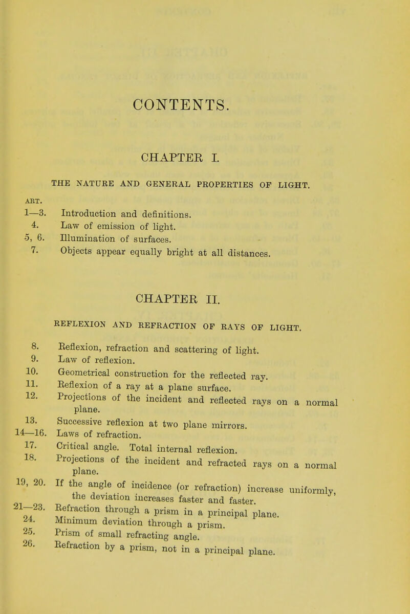 CONTENTS. CHAPTER I. THE NATURE AND GENERAL PROPERTIES OF LIGHT. ART. 1—3. Introduction and definitions. 4. Law of emission of light. -5, 6. Illumination of surfaces. 7. Objects appear equally bright at all distances. CHAPTER II. REFLEXION AND REFRACTION OF RAYS OF LIGHT. 8. Beflexion, refraction and scattering of light. 9. Law of reflexion. 10. Geometrical construction for the reflected ray. 11. Beflexion of a ray at a plane surface. 12. Projections of the incident and reflected rays on a normal plane. 13. Successive reflexion at two plane mirrors. 14—16. Laws of refraction. 17. Critical angle. Total internal reflexion. 18. Projections of the incident and refracted rays on a normal plane. 19, 20. If the angle of incidence (or refraction) increase uniformly, the deviation increases faster and faster 21Z^' ?Tefraction throu8h a P»sm in a principal plane. 44. Minimum deviation through a prism. 25. Prism of small refracting angle. 26. Refraction by a prism, not in a principal plane.