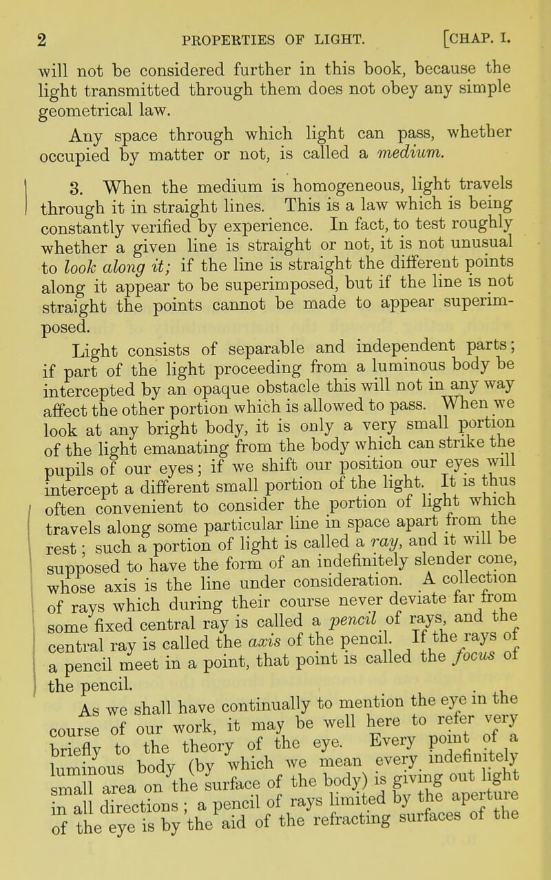 will not be considered further in this book, because the light transmitted through them does not obey any simple geometrical law. Any space through which light can pass, whether occupied by matter or not, is called a medium. 3. When the medium is homogeneous, light travels through it in straight lines. This is a law which is being constantly verified by experience. In fact, to test roughly whether a given line is straight or not, it is not unusual to look along it; if the line is straight the different points along it appear to be superimposed, but if the line is not straight the points cannot be made to appear superim- posed. Light consists of separable and independent parts; if part of the light proceeding from a luminous body be intercepted by an opaque obstacle this will not m any way affect the other portion which is allowed to pass. When we look at any bright body, it is only a very small portion of the light emanating from the body which can strike the pupils of our eyes; if we shift our position our eyes will intercept a different small portion of the light It is thus often convenient to consider the portion of light which travels along some particular line m space apart fromthe rest; such a portion of light is called a ray, and it will be supposed to have the form of an indefinitely slender cone, whose axis is the line under consideration. A collection of rays which during their course never deviate tar trom some fixed central ray is called a pencil of rays and the central ray is called the axis of the pencil If the rays of a pencil meet in a point, that point is called the focus of the pencil. . As we shall have continually to mention the eye in the course of our work, it may be well here to refer very briefly to the theory of the eye. Every point of a luminous body (by which we mean every indefinitely SnL^thi surface of the body) is giving out in all directions ; a pencil of rays limited by the apeitme of the eye is by the aid of the refracting surfaces of the