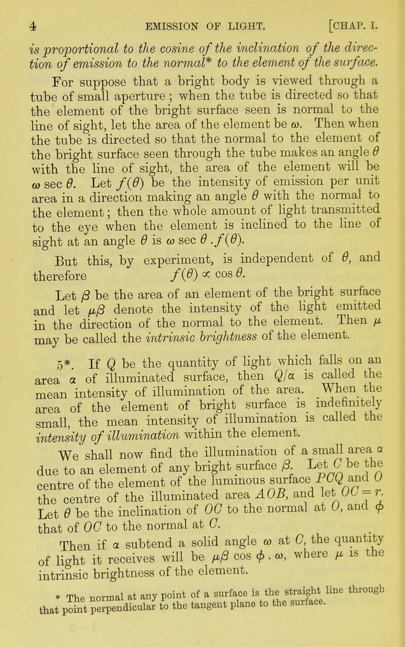 is proportional to the cosine of the inclination of the direc- tion of emission to the normal* to the element of the surface. For suppose that a bright body is viewed through a tube of small aperture ; when the tube is directed so that the element of the bright surface seen is normal to the line of sight, let the area of the element be co. Then when the tube is directed so that the normal to the element of the bright surface seen through the tube makes an angle 6 with the line of sight, the area of the element will be co sec 6. Let f{6) be the intensity of emission per unit area in a direction making an angle 6 with the normal to the element; then the whole amount of light transmitted to the eye when the element is inclined to the line of sight at an angle 6 is co sec 6 ./(#). But this, by experiment, is independent of 0, and therefore f{&) « cos 6. Let £ be the area of an element of the bright surface and let /a/3 denote the intensity of the light emitted in the direction of the normal to the element. Then p may be called the intrinsic brightness of the element. 5*. If Q be the quantity of light which falls on an area a of illuminated surface, then Q/a is called the mean intensity of illumination of the area. When the area of the element of bright surface is indefinitely small, the mean intensity of illumination is called the intensity of illumination within the element. We shall now find the illumination of a small area a due to an element of any bright surface 0. Let C be the centre of the element of the luminous surface PG^ and O the centre of the illuminated area AOB, and let 00 = r Let 9 be the inclination of 00 to the normal at 0, and cj> that of 00 to the normal at 0. Then if a subtend a solid angle co at 0 the quantity of light it receives will be /a/3 cos <f>. co, where /a is the intrinsic brightness of the element. * The normal at any point of a surface is the straight line through that po?nt perpendicular7 to the tangent plane to the surface.