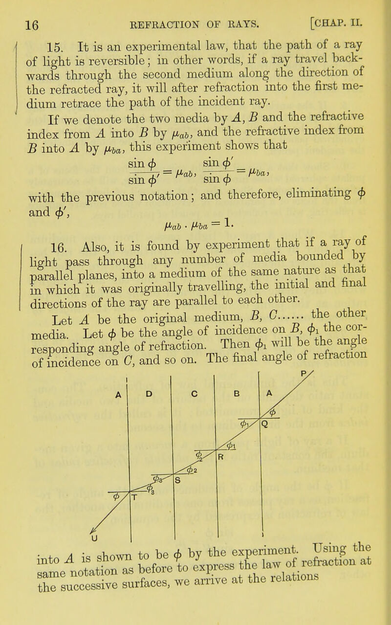 15. It is an experimental law, that the path of a ray of light is reversible; in other words, if a ray travel back- wards through the second medium along the direction of the refracted ray, it will after refraction into the first me- dium retrace the path of the incident ray. If we denote the two media by A, B and the refractive index from A into B by fiab, and the refractive index from B into A by fMba, this experiment shows that sin<£ sin _ sin^-^6' sin^ : H'ba : with the previous notation; and therefore, eliminating (j> and <j)', f*>ab • H'ba = !• 16. Also, it is found by experiment that if a ray of light pass through any number of media bounded by parallel planes, into a medium of the same nature as that in which it was originally travelling, the initial and nnai directions of the ray are parallel to each other. Let A be the original medium, B, 0...... 'the other media. Let <f> be the angle of incidence on B ^ the cor- responding angle of refraction. Then will be the angle ofTnctdenfe on C, and so on. The final angle of refraction a • Dv,Awn to be 6 bv the experiment. Using the tts s&t %i^irrtion at the successive surfaces, we arrive at the relations