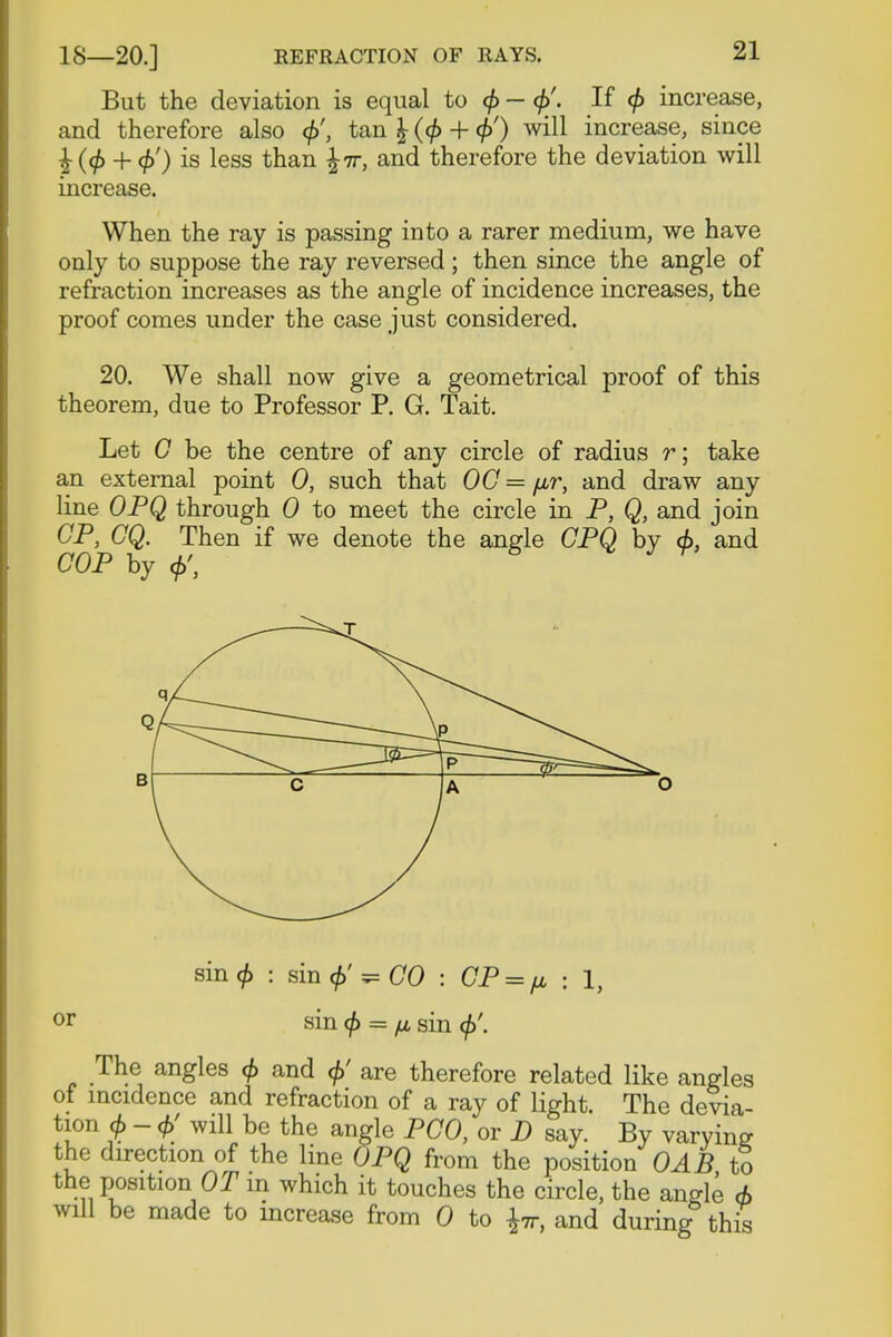 But the deviation is equal to 0 - <£'. If <f> increase, and therefore also tan \ (<f> + tf>') will increase, since 4-4>) is less than \it, and therefore the deviation will increase. When the ray is passing into a rarer medium, we have only to suppose the ray reversed ; then since the angle of refraction increases as the angle of incidence increases, the proof comes under the case just considered. 20. We shall now give a geometrical proof of this theorem, due to Professor P. G. Tait. Let G be the centre of any circle of radius r; take an external point 0, such that OG = fir, and draw any line OPQ through 0 to meet the circle in P, Q, and join CP, CQ. Then if we denote the angle CPQ by <f>, and COP by +>, g V y9' sin<£ : sin cf)'^ GO : CP = fj, • 1, or sin <f> = fj, sin <f>\ The angles <f> and </>' are therefore related like angles of incidence and refraction of a ray of light. The devia- tion A - 6' will be the angle PCO, or D say. By varying the direction of the line OPQ from the position OAB to the position OT in which it touches the circle, the angle 6 will be made to mcrease from 0 to fa and during this