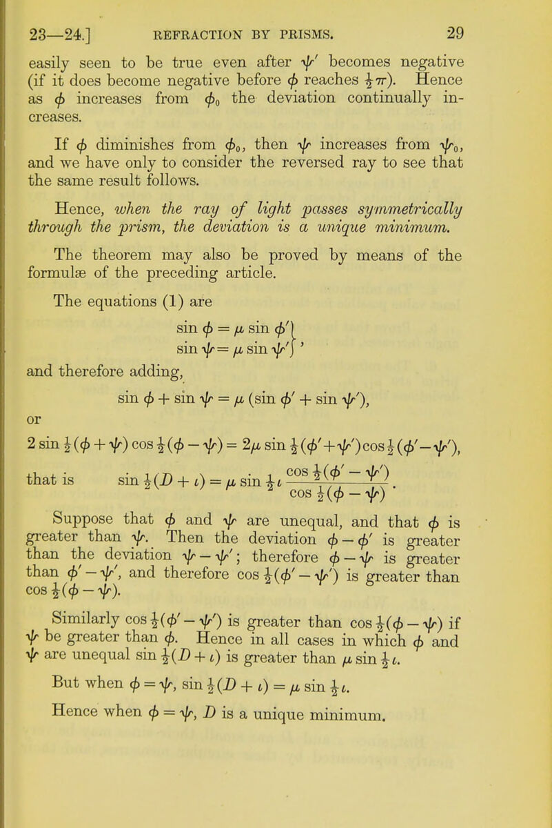 easily seen to be true even after becomes negative (if it does become negative before cf> reaches £77-). Hence as (f> increases from </>„ the deviation continually in- creases. If <f> diminishes from <f)0, then t/t increases from yfr0, and we have only to consider the reversed ray to see that the same result follows. Hence, when the ray of light passes symmetrically through the prism, the deviation is a unique minimum. The theorem may also be proved by means of the formulae of the preceding article. The equations (1) are sin <f> = fi sin <j>'\ sim/r= yLtsin yjr') ' and therefore adding, sin $ + sin y\r = fi (sin <f>' -f sin yfr'), or 2 sin £ (<£ + id cos £ ((j> - yjr) = 2/i sin cos f), that is sin i(D + 0 = 11 sin U cos ~ if) COS ^(0-<</r) Suppose that cf> and i/r are unequal, and that cf> is greater than ^. Then the deviation <f> — (f>' is greater than the deviation ir-yfr'; therefore <£-i/r is greater than <j)'-ir', and therefore cos <^') is greater than COs£(<£-ijr). Similarly cos £((£'- a//) is greater than cos^(^--f) if f be greater than <£. Hence in all cases in which <f> and >/r are unequal sin £(D +1) is greater than /m sin \i. But when = ^, sin £(D + t) = ^ sin £t. Hence when # = D is a unique minimum.