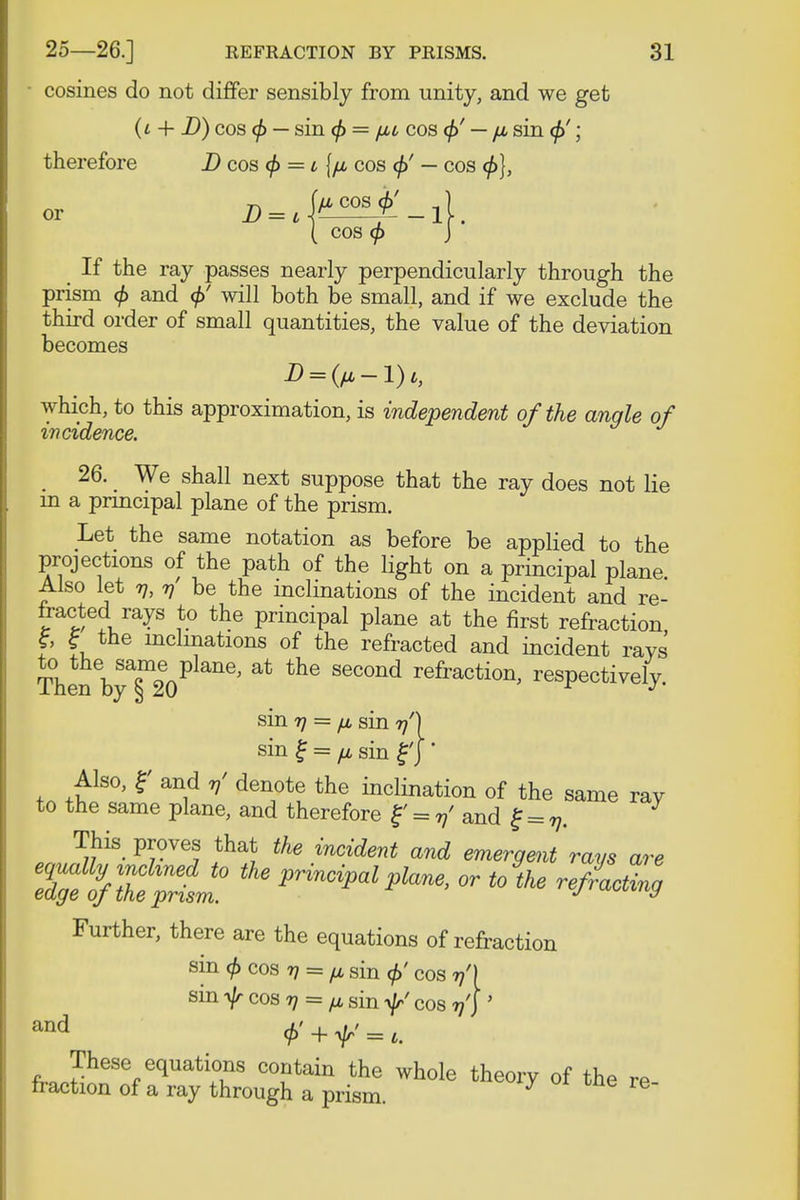 • cosines do not differ sensibly from unity, and we get (i + D) cos <f> — sin <f> = (ML cos <f>' — fi sin </>'; therefore D cos <f> = i {//, cos <f>' — cos <f>), ( cos 9 J If the ray passes nearly perpendicularly through the prism <f> and <f>' will both be small, and if we exclude the third order of small quantities, the value of the deviation becomes which, to this approximation, is independent of the angle of incidence. . 26- We shall next suppose that the ray does not lie in a principal plane of the prism. Let the same notation as before be applied to the projections of the path of the light on a principal plane Also let v, v be the inclinations of the incident and re- fracted rays to the principal plane at the first refraction £ f the inclinations of the refracted and incident raVs Then bya§m20P ** ^ SeC°nd refraction' respectively. sin 7) = fj, sin 77') sin £ = n sin j*) ' Also, r and ^ denote the inclination of the same ray to the same plane, and therefore f = v' and £ = v. This proves that £fe incident and emergent rays are ^3S£L* * - *^ refuting Further, there are the equations of refraction sin <f>cosri = /jL sin <f>' cos 77') sim/r cos rj = ^ sin ^ cos 17'} ' fr,JheS%eqUati+°uS C(\ntain the whole theory of the re fraction of a ray through a prism.