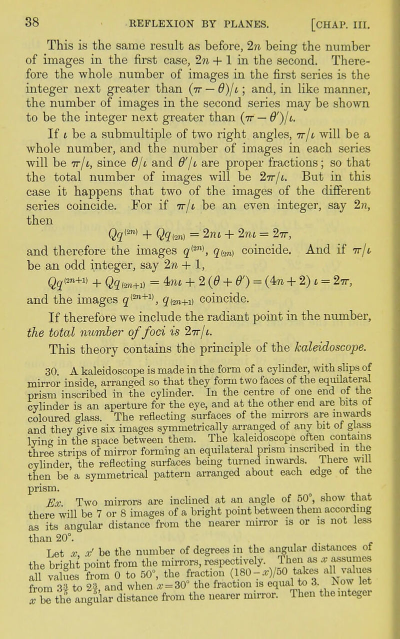 This is the same result as before, 2n being the number of images in the first case, 2n + 1 in the second. There- fore the whole number of images in the first series is the integer next greater than (rr — d)/i; and, in like manner, the number of images in the second series may be shown to be the integer next greater than (tt — If i be a submultiple of two right angles, tt/l will be a whole number, and the number of images in each series will be ir11, since 6/'t and d'/t are proper fractions; so that the total number of images will be 2tt/i. But in this case it happens that two of the images of the different series coincide. For if tt/u be an even integer, say 2n, then Qqw + Qq(m) = 2iu + 2m = 2tt, and therefore the images q{2n), q{m) coincide. And if ir/c be an odd integer, say 2n + 1, Qqim+i) + Qq(m+l) = 4au + 2(6 + 6') = (4?i +2)l = 2tt, and the images <2(27l+1), qi2n+1) coincide. If therefore we include the radiant point in the number, the total number of foci is 2tt/l. This theory contains the principle of the kaleidoscope. 30. A kaleidoscope is made in the form of a cylinder, with slips of mirror inside, arranged so that they form two faces of the equilateral prism inscribed in the cylinder. In the centre of one end of the cylinder is an aperture for the eye, and at the other end are bits of coloured glass. The reflecting surfaces of the mirrors are inwards and they give six images symmetrically arranged of any bit of glass lying in the space between them. The kaleidoscope often contains three strips of mirror forming an equilateral prism inscribed m the cylinder, the reflecting surfaces being turned inwards. There will then be a symmetrical pattern arranged about each edge ot the prism. Ex Two mirrors are inclined at an angle of 50°, show that there will be 7 or 8 images of a bright point between them according as its angular distance from the nearer mirror is or is not less than 20°. Let x tf be the number of degrees in the angular distances of the bright point from the mirrors, respectively. Then as x assumes all values from 0 to 50°, the fraction (180-.r)/50 takes all values from 3^ to 25-, and when * = 30° the fraction is equal to 3 Now let Tbe the angular distance from the nearer mirror. Then the integer