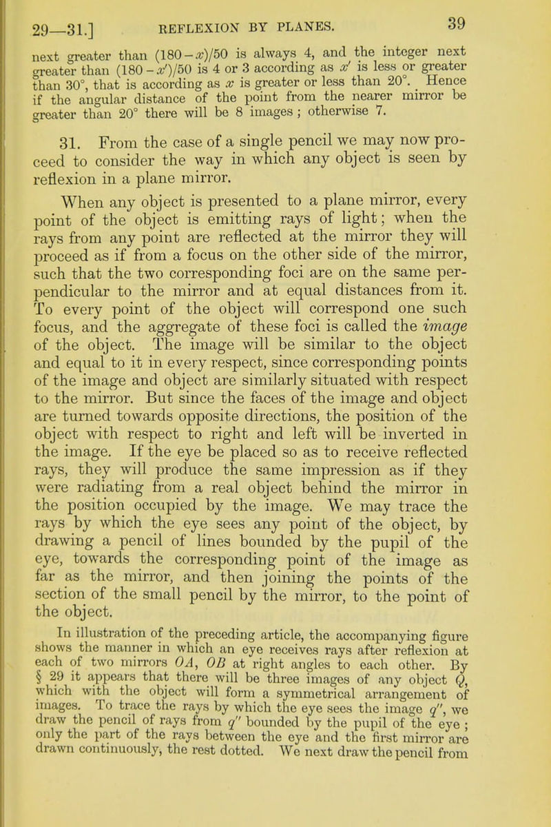next greater than (180-#)/50 is always 4, and the integer next greater than (180-30/50 is 4 or 3 according as x' is less or greater than 30°, that is according as x is greater or less than 20°. Hence if the angular distance of the point from the nearer mirror be oreater than 20° there will be 8 images; otherwise 7. 31. From the case of a single pencil we may now pro- ceed to consider the way in which any object is seen by reflexion in a plane mirror. When any object is presented to a plane mirror, every point of the object is emitting rays of light; when the rays from any point are reflected at the mirror they will proceed as if from a focus on the other side of the mirror, such that the two corresponding foci are on the same per- pendicular to the mirror and at equal distances from it. To every point of the object will correspond one such focus, and the aggregate of these foci is called the image of the object. The image will be similar to the object and equal to it in every respect, since corresponding points of the image and object are similarly situated with respect to the mirror. But since the faces of the image and object are turned towards opposite directions, the position of the object with respect to right and left will be inverted in the image. If the eye be placed so as to receive reflected rays, they will produce the same impression as if they were radiating from a real object behind the mirror in the position occupied by the image. We may trace the rays by which the eye sees any point of the object, by drawing a pencil of lines bounded by the pupil of the eye, towards the corresponding point of the image as far as the mirror, and then joining the points of the section of the small pencil by the mirror, to the point of the object. In illustration of the preceding article, the accompanying figure shows the manner in which an eye receives rays after reflexion at each of two mirrors OA, 0B at right angles to each other. By § 29 it appears that there will be three images of any object Q, which with the object will form a symmetrical arrangement of images. To trace the rays by which the eye sees the image o, we draw the pencil of rays from q bounded by the pupil of the eye ; only the part of the rays between the eye and the first mirror are drawn continuously, the rest dotted. We next draw the pencil from