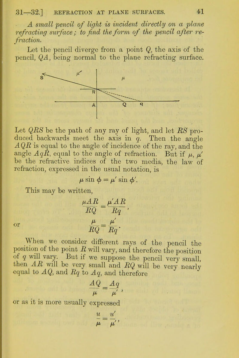 A small pencil of light is incident directly on a plane refracting surface; to find the form of the pencil after re- fraction. Let the pencil diverge from a point Q, the axis of the pencil, QA, being normal to the plane refracting surface. R A Q i Let QRS be the path of any ray of light, and let RS pro- duced backwards meet the axis in q. Then the angle AQR is equal to the angle of incidence of the ray, and the angle AqR, equal to the angle of refraction. But if fx, /jf be the refractive indices of the two media, the law of refraction, expressed in the usual notation, is fj, sin <f> = fj! sin </>'. This may be written, fiAR _ fi'AR ~RQ ~ ~Rq~' or J*fL=Z RQ Rq' When we consider different rays of the pencil the position of the point R will vary, and therefore the position of q will vary. But if we suppose the pencil very small, then AR will be very small and RQ will be very nearly equal to AQ, and Rq to Aq, and therefore AQ = Aq or as it is more usually expressed u u