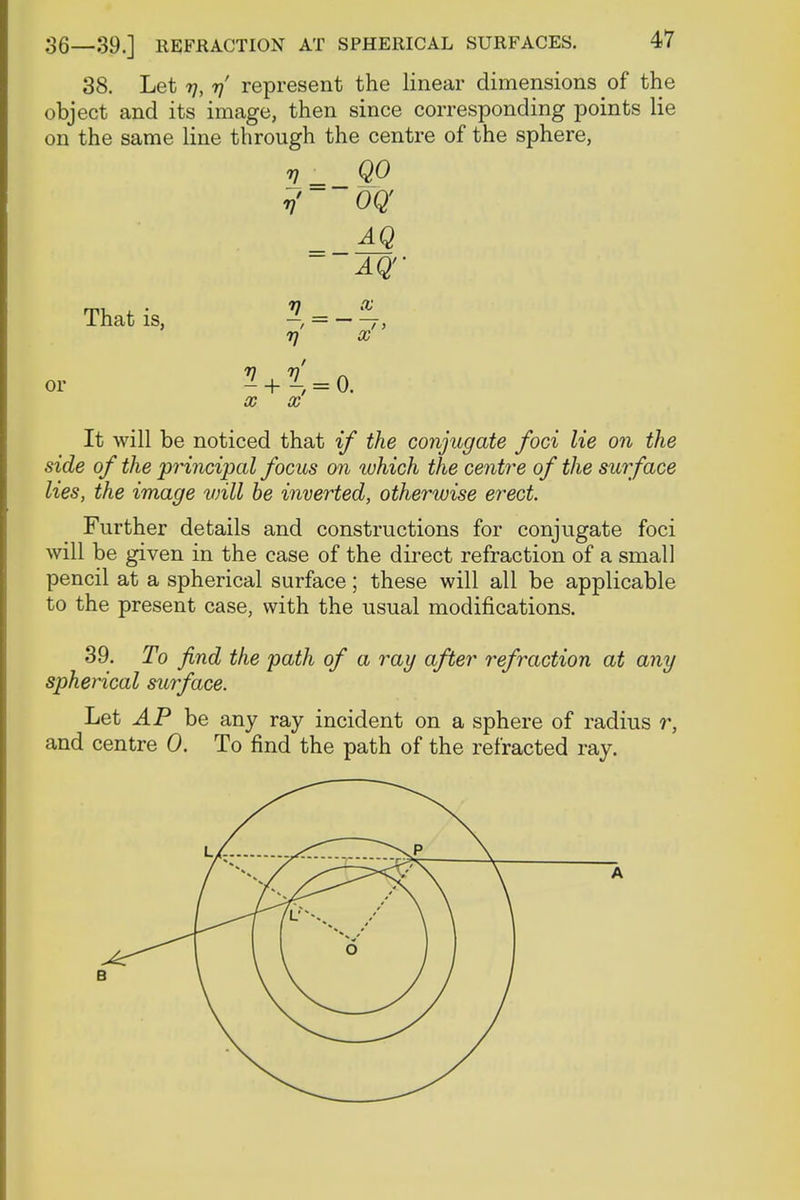 38. Let 7], 7]' represent the linear dimensions of the object and its image, then since corresponding points lie on the same line through the centre of the sphere, v QO rf oq AQ ~ AQ'' That is, — = 7, 7} X ^ + < = 0, X X It will be noticed that if the conjugate foci lie on the side of the 'principal focus on which the centre of the surface lies, the image will be inverted, otherwise erect. Further details and constructions for conjugate foci will be given in the case of the direct refraction of a small pencil at a spherical surface; these will all be applicable to the present case, with the usual modifications. 39. To find the path of a ray after refraction at any spherical surface. Let iP be any ray incident on a sphere of radius r, and centre 0. To find the path of the refracted ray.