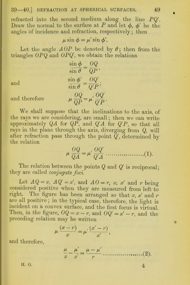 refracted into the second medium along the line PQ'. Draw the normal to the surface at P and let </>, <£' be the angles of incidence and refraction, respectively; then p sin (f) = p sin <j>. Let the angle AOP be denoted by 0; then from the triangles OPQ and OPQ', we obtain the relations sin <f) _ OQ smd~ QP' s_inj/_OQ'. ^ sin6 ~ Q'P' and therefore p = p . We shall suppose that the inclinations to the axis, of the rays we are considering, are small; then we can write approximately QA for QP, and Q'A for Q'P, so that all rays in the plane through the axis, diverging from Q, will after refraction pass through the point Q', determined by the relation oq , oq The relation between the points Q and Q is reciprocal; they are called conjugate foci. Let AQ = x, AQ = x', and AO = r, x, x' and r being considered positive when they are measured from left to right. The figure has been arranged so that x, x and r are all positive; in the typical case, therefore, the light is incident on a convex surface, and the first focus is virtual. Then, in the figure, OQ = x-r, and OQ' -co' - r, and the preceding relation may be written and therefore, (x-r) , (x - r) P —p ~ x n x p_p _p-p H. o. 4