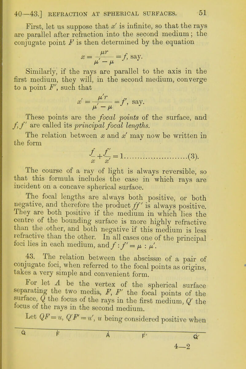 First, let us suppose that x is infinite, so that the rays are parallel after refraction into the second medium; the conjugate point F is then determined by the equation x = - =/, say. ix - fl Similarly, if the rays are parallel to the axis in the first medium, they will, in the second medium, converge to a point F', such that x -- =f, say. These points are the focal points of the surface, and ff are called its principal focal lengths. The relation between x and x may now be written in the form •£+4 = 1 • (3). xx K ' The course of a ray of light is always reversible, so that this formula includes the case in which rays are incident on a concave spherical surface. The focal lengths are always both positive, or both negative, and therefore the product ff is always positive. They are both positive if the medium in which lies the centre of the bounding surface is more highly refractive than the other, and both negative if this medium is less refractive than the other. In all cases one of the principal foci lies in each medium, and/:/'= ^ : fi. 43. The relation between the abscissse of a pair of conjugate foci, when referred to the focal points as origins, takes a very simple and convenient form. For let A be the vertex of the spherical surface separating the two media, F, F' the focal points of the surface Q the focus of the rays in the first medium, Q' the locus of the rays in the second medium. Let QF= u, Q'F=u', u being considered positive when