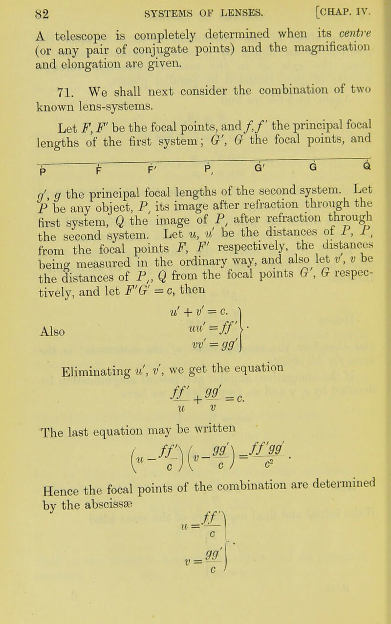 A telescope is completely determined when its centre (or any pair of conjugate points) and the magnification and elongation are given. 71. We shall next consider the combination of two known lens-systems. Let F, F' be the focal points, and/,/' the principal focal lengths of the first system; G', G the focal points, and F' q\ g the principal focal lengths of the second system. Let P be any object, P, its image after refraction through the first system, Q the image of P, after refraction through the second system. Let u, u be the distances ol P, P, from the focal points F, F' respectively, the distances being measured in the ordinary way, and also let v, v be the distances of P„ Q from the focal points G , G respec- tively, and let F'G' = c, then v! + v' = c. Also uu'=ff'\ vv = gg' Eliminating u', V, we get the equation u v The last equation may be written cJV cJ <? Hence the focal points of the combination are determined bv the abscissa; ff] c c