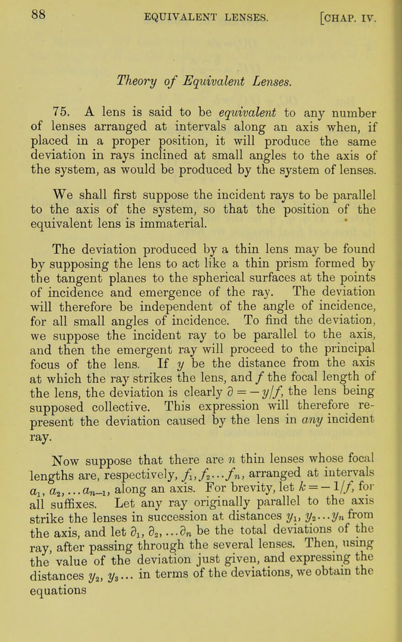 Theory of Equivalent Lenses. 75. A lens is said to be equivalent to any number of lenses arranged at intervals along an axis when, if placed in a proper position, it will produce the same deviation in rays inclined at small angles to the axis of the system, as would be produced by the system of lenses. We shall first suppose the incident rays to be parallel to the axis of the system, so that the position of the equivalent lens is immaterial. The deviation produced by a thin lens may be found by supposing the lens to act like a thin prism formed by the tangent planes to the spherical surfaces at the points of incidence and emergence of the ray. The deviation will therefore be independent of the angle of incidence, for all small angles of incidence. To find the deviation, we suppose the incident ray to be parallel to the axis, and then the emergent ray will proceed to the principal focus of the lens. If y be the distance from the axis at which the ray strikes the lens, and / the focal length of the lens, the deviation is clearly d = - y/f, the lens being supposed collective. This expression will therefore re- present the deviation caused by the lens in any incident ray. Now suppose that there are n thin lenses whose focal lengths are, respectively, f1}f---fn, arranged at intervals alt aa,... dn-u along an axis. For brevity, let k = — 1/f, for all suffixes. Let any ray originally parallel to the axis strike the lenses in succession at distances yu y2---yn from the axis, and let d1} d2i...dn be the total deviations of the ray, after passing through the several lenses. Then, using the' value of the deviation just given, and expressing the distances y2> y3... in terms of the deviations, we obtain the equations