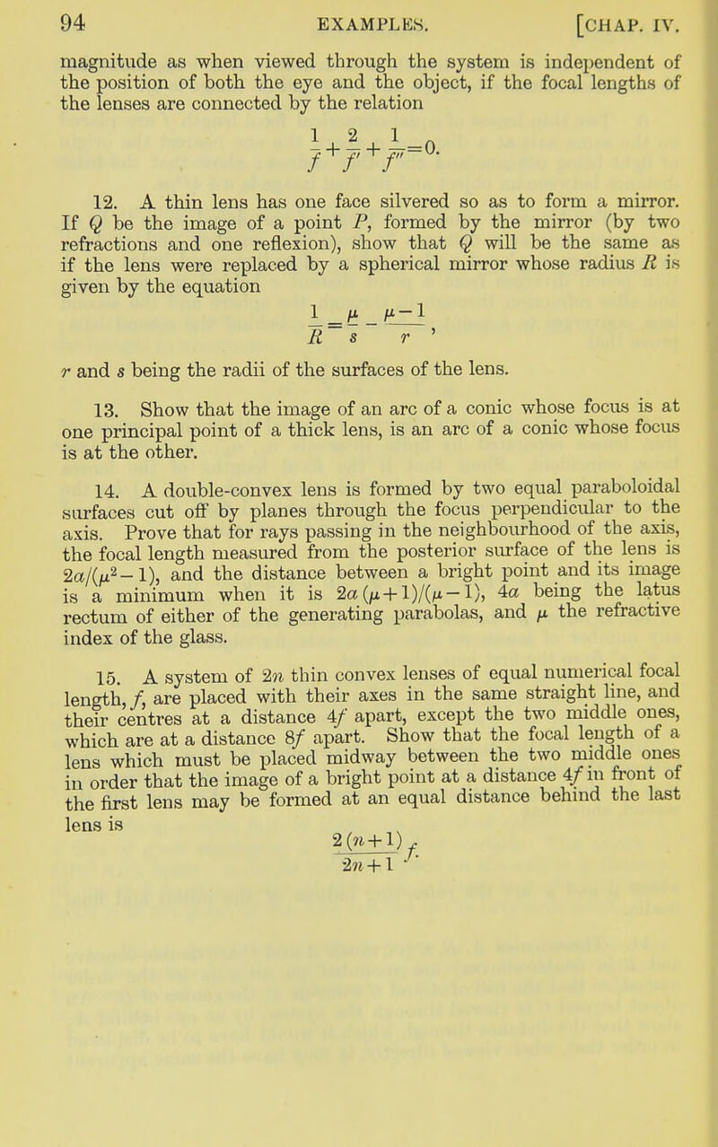 magnitude as when viewed through the system is independent of the position of both the eye and the object, if the focal lengths of the lenses are connected by the relation 12. A thin lens has one face silvered so as to form a mirror. If Q be the image of a point P, formed by the mirror (by two refractions and one reflexion), show that Q will be the same as if the lens were replaced by a spherical mirror whose radius R is given by the equation r and s being the radii of the surfaces of the lens. 13. Show that the image of an arc of a conic whose focus is at one principal point of a thick lens, is an arc of a conic whose focus is at the other. 14. A double-convex lens is formed by two equal paraboloidal surfaces cut off by planes through the focus perpendicular to the axis. Prove that for rays passing in the neighbourhood of the axis, the focal length measured from the posterior surface of the lens is 2a/(/Li2- 1), and the distance between a bright point and its image is a minimum when it is 2a(/* + l)/0*-l), 4a being the latus rectum of either of the generating parabolas, and fi the refractive index of the glass. 15. A system of 2n thin convex lenses of equal numerical focal length,/, are placed with their axes in the same straight line, and their centres at a distance 4/ apart, except the two middle ones, which are at a distance 8/ apart. Show that the focal length of a lens which must be placed midway between the two middle ones in order that the image of a bright point at a distance 4/in front of the first lens may be formed at an equal distance behind the last R s r lens is 2(n+l) *2n +1