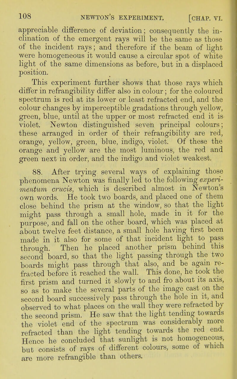 [CHAP. VI. appreciable difference of deviation; consequently the in- clination of the emergent rays will be the same as those of the incident rays; and therefore if the beam of light were homogeneous it would cause a circular spot of white light of the same dimensions as before, but in a displaced position. This experiment further shows that those rays which differ in refrangibility differ also in colour; for the coloured spectrum is red at its lower or least refracted end, and the colour changes by imperceptible gradations through yellow, green, blue, until at the upper or most refracted end it is violet. Newton distinguished seven principal colours; these arranged in order of their refrangibility are red, orange, yellow, green, blue, indigo, violet. Of these the orange and yellow are the most luminous, the red and green next in order, and the indigo and violet weakest. 88. After trying several ways of explaining those phenomena Newton was finally led to the following experi- mentum crucis, which is described almost in Newton's own words. He took two boards, and placed one of them close behind the prism at the window, so that the light might pass through a small hole, made in it for the purpose, and fall on the other board, which was placed at about twelve feet distance, a small hole having first been made in it also for some of that incident light to pass through. Then he placed another prism behind this second board, so that the light passing through the two boards might pass through that also, and be again re- fracted before it reached the wall. This done, he took the first prism and turned it slowly to and fro about its axis, so as to make the several parts of the image cast on the second board successively pass through the hole in it, and observed to what places on the wall they were refracted by the second prism. He saw that the light tending towards the violet end of the spectrum was considerably more refracted than the light tending towards the red end. Hence he concluded that sunlight is not homogeneous, but consists of rays of different colours, some of which are more refrangible than others.